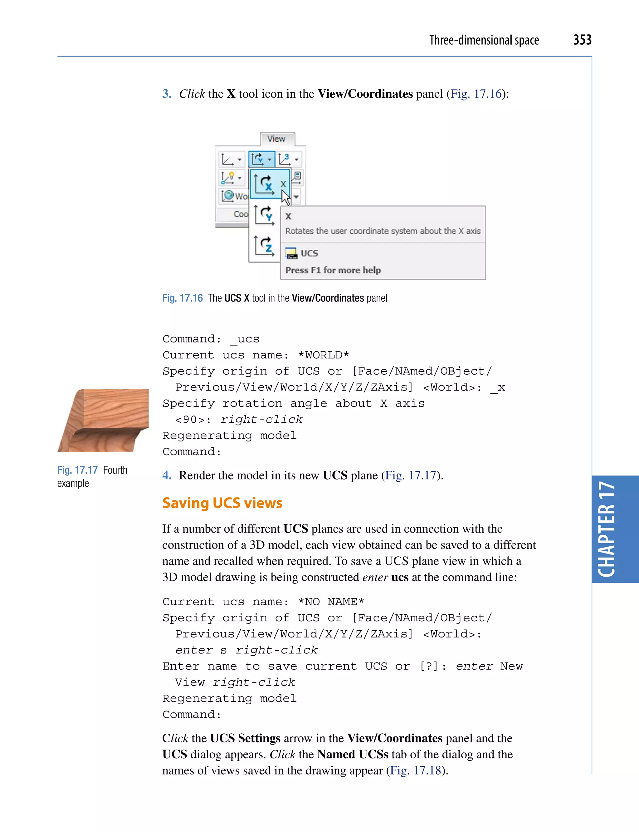 Three-dimensional space   353


                    3. Click the X tool icon in the View/Coordinates panel (Fig. 17.16):




                    Fig. 17.16 The UCS X tool in the View/Coordinates panel


                    Command: _ucs
                    Current ucs name: *WORLD*
                    Specify origin of UCS or [Face/NAmed/OBject/
                      Previous/View/World/X/Y/Z/ZAxis] <World>: _x
                    Specify rotation angle about X axis
                      <90>: right-click
                    Regenerating model
                    Command:
Fig. 17.17 Fourth
                    4. Render the model in its new UCS plane (Fig. 17.17).
example




                                                                                                          chapter 17
                    Saving UCS views
                    If a number of different UCS planes are used in connection with the
                    construction of a 3D model, each view obtained can be saved to a different
                    name and recalled when required. To save a UCS plane view in which a
                    3D model drawing is being constructed enter ucs at the command line:
                    Current ucs name: *NO NAME*
                    Specify origin of UCS or [Face/NAmed/OBject/
                      Previous/View/World/X/Y/Z/ZAxis] <World>:
                      enter s right-click
                    Enter name to save current UCS or [?]: enter New
                      View right-click
                    Regenerating model
                    Command:
                    Click the UCS Settings arrow in the View/Coordinates panel and the
                    UCS dialog appears. Click the Named UCSs tab of the dialog and the
                    names of views saved in the drawing appear (Fig. 17.18).
 