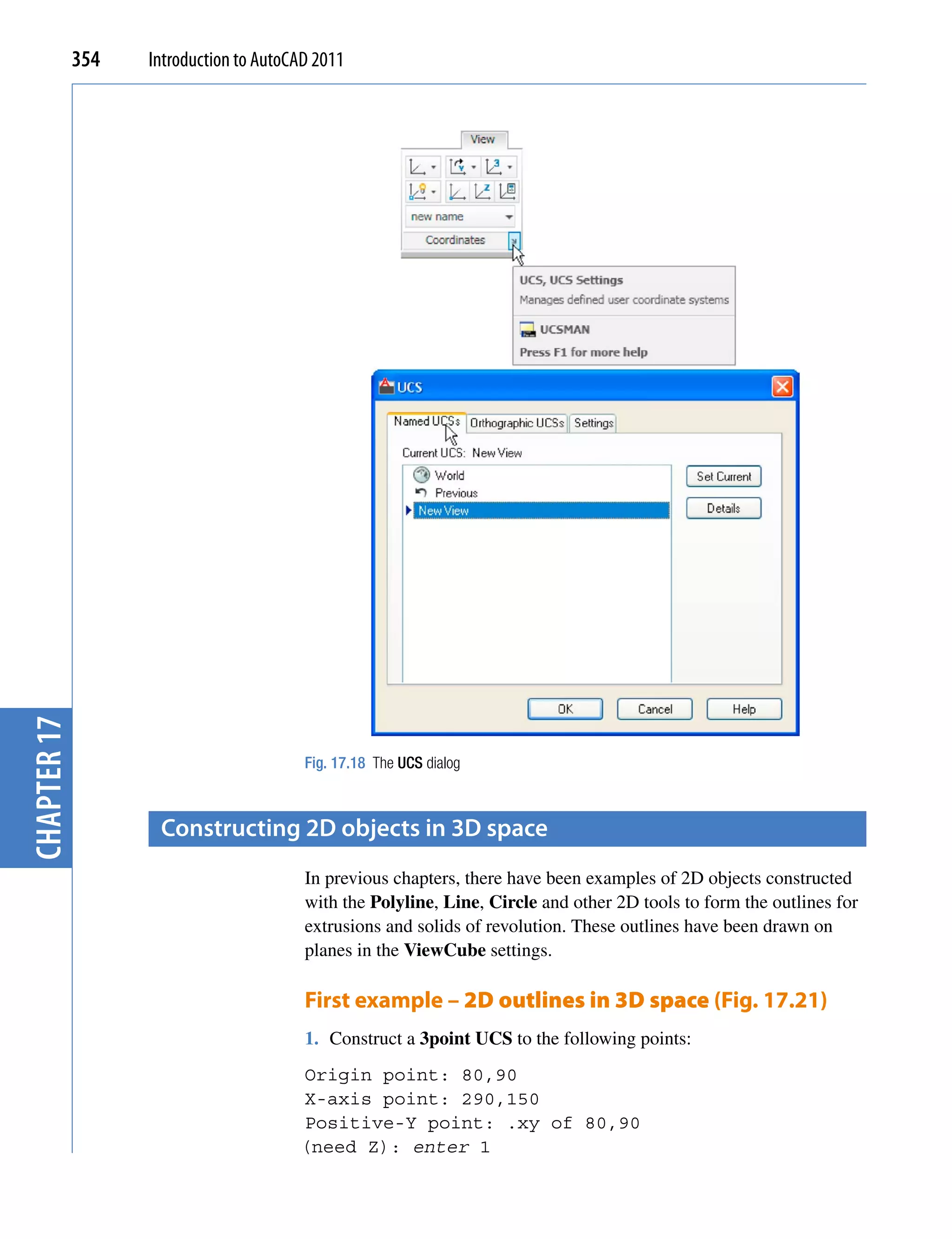 chapter 17   354   Introduction to AutoCAD 2011




                                         Fig. 17.18 The UCS dialog



                    constructing 2D objects in 3D space
                                         In previous chapters, there have been examples of 2D objects constructed
                                         with the Polyline, Line, Circle and other 2D tools to form the outlines for
                                         extrusions and solids of revolution. These outlines have been drawn on
                                         planes in the ViewCube settings.

                                         First example – 2D outlines in 3D space (Fig. 17.21)
                                         1. Construct a 3point UCS to the following points:
                                        Origin point: 80,90
                                        X-axis point: 290,150
                                        Positive-Y point: .xy of 80,90
                                        (need Z): enter 1
 