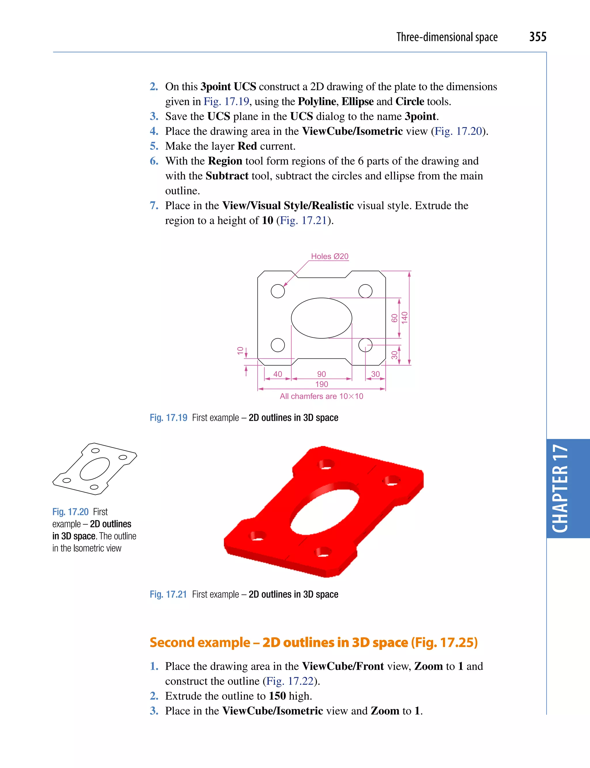 Three-dimensional space   355


                           2. On this 3point UCS construct a 2D drawing of the plate to the dimensions
                              given in Fig. 17.19, using the Polyline, Ellipse and Circle tools.
                           3. Save the UCS plane in the UCS dialog to the name 3point.
                           4. Place the drawing area in the ViewCube/Isometric view (Fig. 17.20).
                           5. Make the layer Red current.
                           6. With the Region tool form regions of the 6 parts of the drawing and
                              with the Subtract tool, subtract the circles and ellipse from the main
                              outline.
                           7. Place in the View/Visual Style/Realistic visual style. Extrude the
                              region to a height of 10 (Fig. 17.21).


                                                                     Holes Ø20




                                                                                           140
                                                                                            60
                                                 10




                                                                                           30
                                                           40          90             30
                                                                      190
                                                             All chamfers are 10�10

                           Fig. 17.19 First example – 2D outlines in 3D space




                                                                                                                        chapter 17
Fig. 17.20 First
example – 2D outlines
in 3D space. The outline
in the Isometric view



                           Fig. 17.21 First example – 2D outlines in 3D space



                           Second example – 2D outlines in 3D space (Fig. 17.25)
                           1. Place the drawing area in the ViewCube/Front view, Zoom to 1 and
                              construct the outline (Fig. 17.22).
                           2. Extrude the outline to 150 high.
                           3. Place in the ViewCube/Isometric view and Zoom to 1.
 
