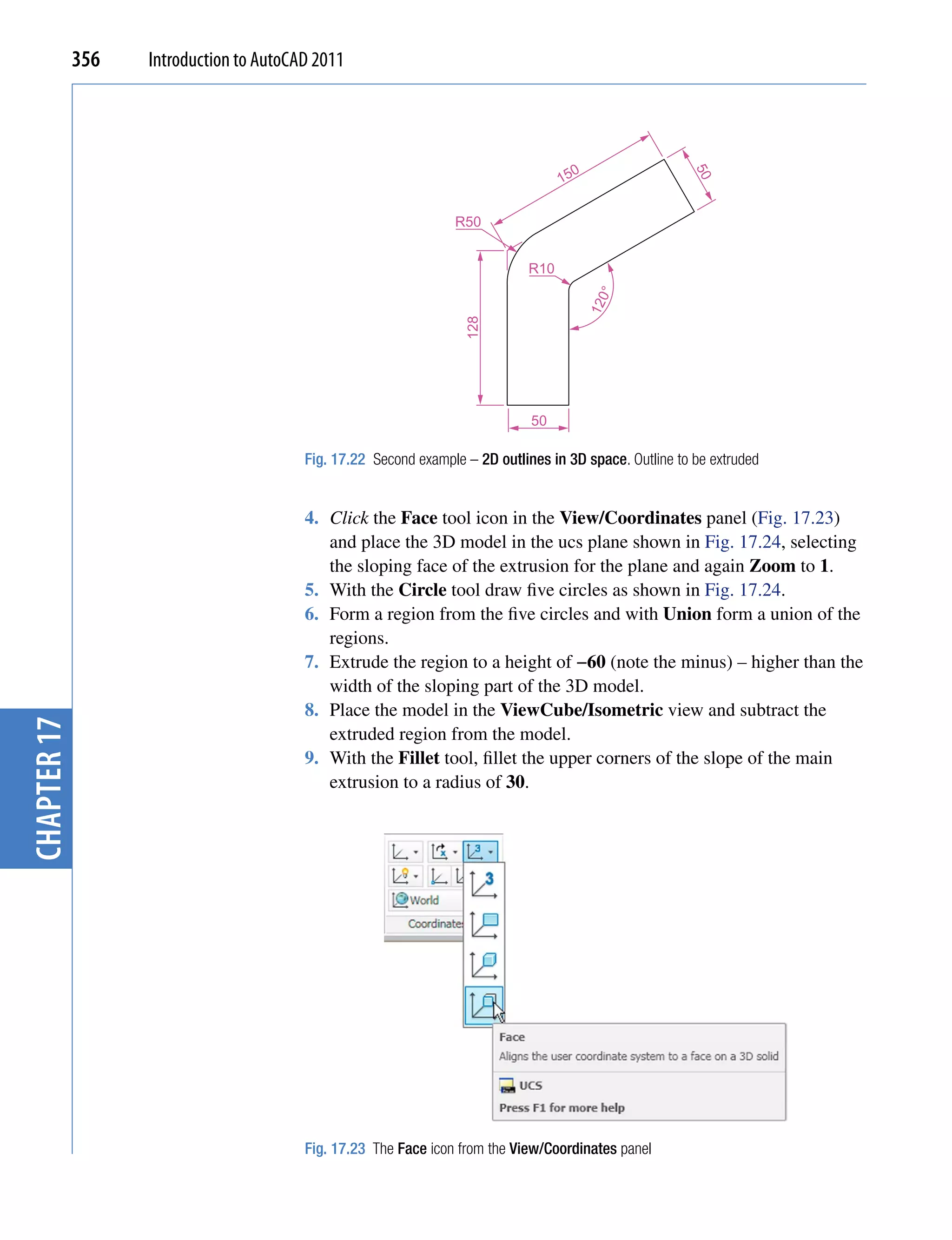 356   Introduction to AutoCAD 2011




                                                                                     0
                                                                                   15




                                                                                                         50
                                                                 R50


                                                                             R10




                                                                                           0°
                                                                                         12
                                                                   128
                                                                              50

                                         Fig. 17.22 Second example – 2D outlines in 3D space. Outline to be extruded


                                         4. Click the Face tool icon in the View/Coordinates panel (Fig. 17.23)
                                            and place the 3D model in the ucs plane shown in Fig. 17.24, selecting
                                            the sloping face of the extrusion for the plane and again Zoom to 1.
                                         5. With the Circle tool draw five circles as shown in Fig. 17.24.
                                         6. Form a region from the five circles and with Union form a union of the
                                            regions.
                                         7. Extrude the region to a height of −60 (note the minus) – higher than the
                                            width of the sloping part of the 3D model.
                                         8. Place the model in the ViewCube/Isometric view and subtract the
chapter 17




                                            extruded region from the model.
                                         9. With the Fillet tool, fillet the upper corners of the slope of the main
                                            extrusion to a radius of 30.




                                         Fig. 17.23 The Face icon from the View/Coordinates panel
 