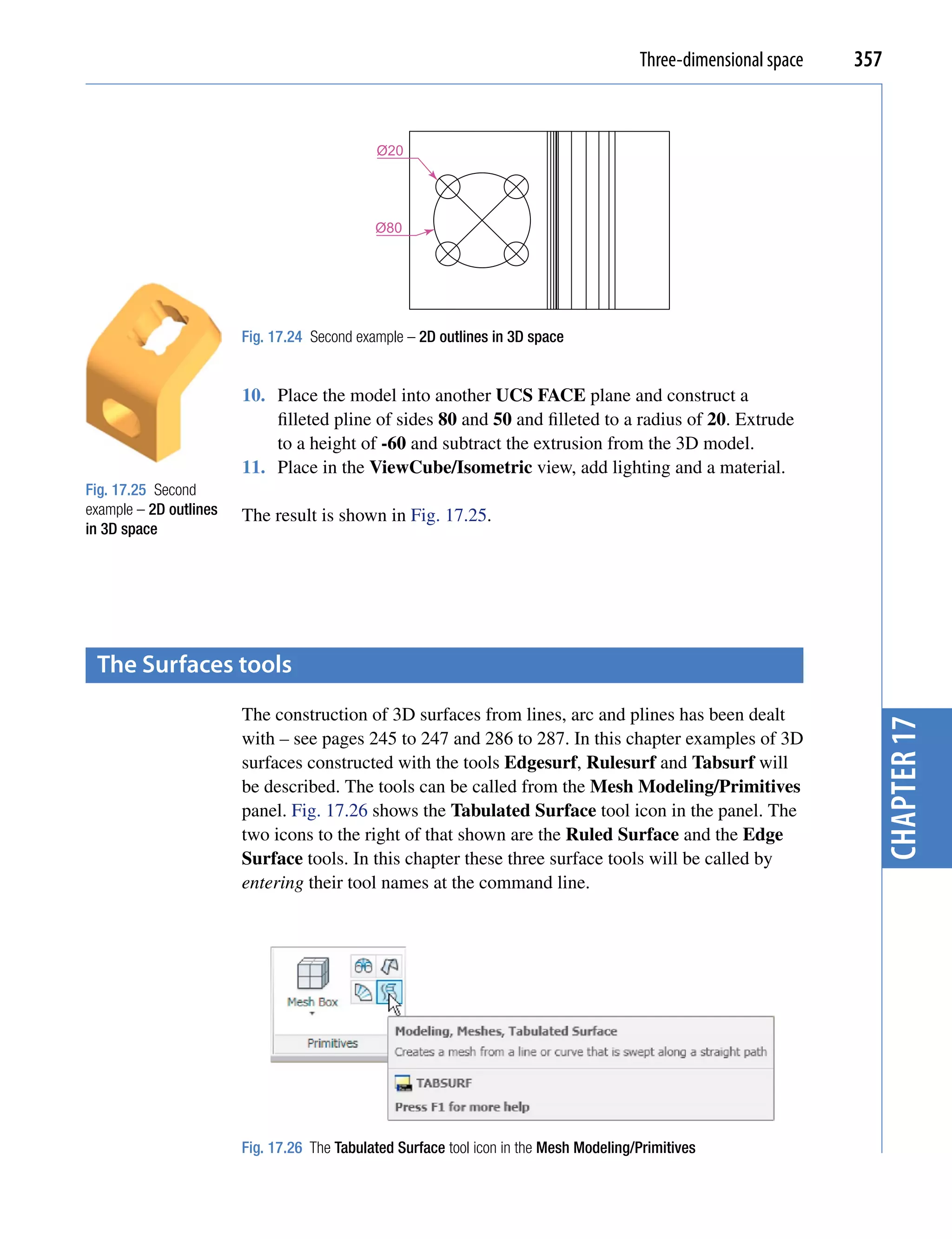 Three-dimensional space   357


                                             Ø20




                                             Ø80




                        Fig. 17.24 Second example – 2D outlines in 3D space


                        10. Place the model into another UCS FACE plane and construct a
                            filleted pline of sides 80 and 50 and filleted to a radius of 20. Extrude
                            to a height of -60 and subtract the extrusion from the 3D model.
                        11. Place in the ViewCube/Isometric view, add lighting and a material.
Fig. 17.25 Second
example – 2D outlines   The result is shown in Fig. 17.25.
in 3D space




 the surfaces tools
                        The construction of 3D surfaces from lines, arc and plines has been dealt




                                                                                                                    chapter 17
                        with – see pages 245 to 247 and 286 to 287. In this chapter examples of 3D
                        surfaces constructed with the tools Edgesurf, Rulesurf and Tabsurf will
                        be described. The tools can be called from the Mesh Modeling/Primitives
                        panel. Fig. 17.26 shows the Tabulated Surface tool icon in the panel. The
                        two icons to the right of that shown are the Ruled Surface and the Edge
                        Surface tools. In this chapter these three surface tools will be called by
                        entering their tool names at the command line.




                        Fig. 17.26 The Tabulated Surface tool icon in the Mesh Modeling/Primitives
 
