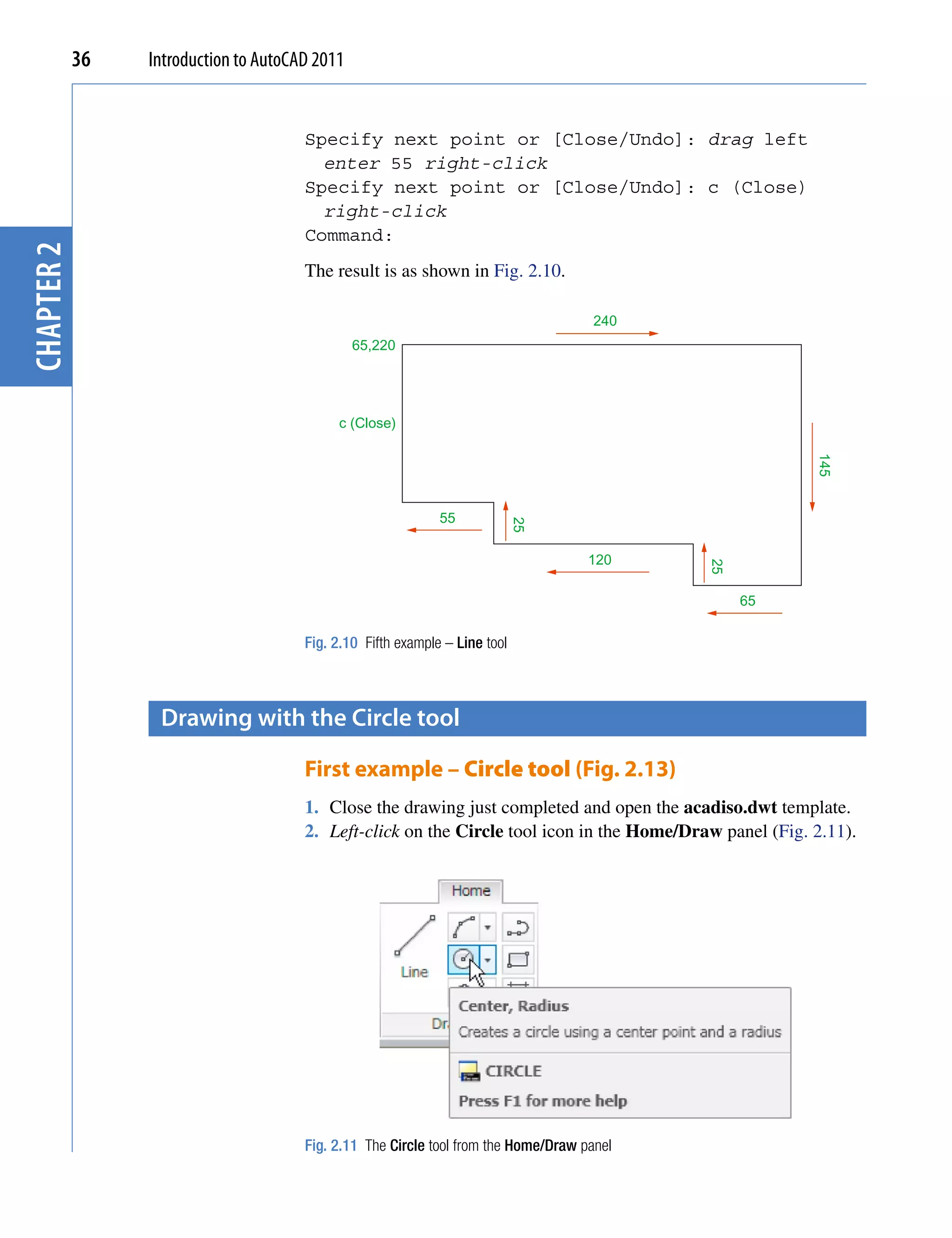 36   Introduction to AutoCAD 2011


                                       Specify next point or [Close/Undo]: drag left
                                         enter 55 right-click
                                       Specify next point or [Close/Undo]: c (Close)
                                         right-click
                                       Command:
chapter 2




                                       The result is as shown in Fig. 2.10.

                                                                                      240
                                                65,220




                                            c (Close)




                                                                                                          145
                                                              55
                                                                             25


                                                                                     120




                                                                                            25
                                                                                                 65

                                       Fig. 2.10 Fifth example – Line tool



                  Drawing with the circle tool

                                       First example – Circle tool (Fig. 2.13)
                                       1. Close the drawing just completed and open the acadiso.dwt template.
                                       2. Left-click on the Circle tool icon in the Home/Draw panel (Fig. 2.11).




                                       Fig. 2.11 The Circle tool from the Home/Draw panel
 