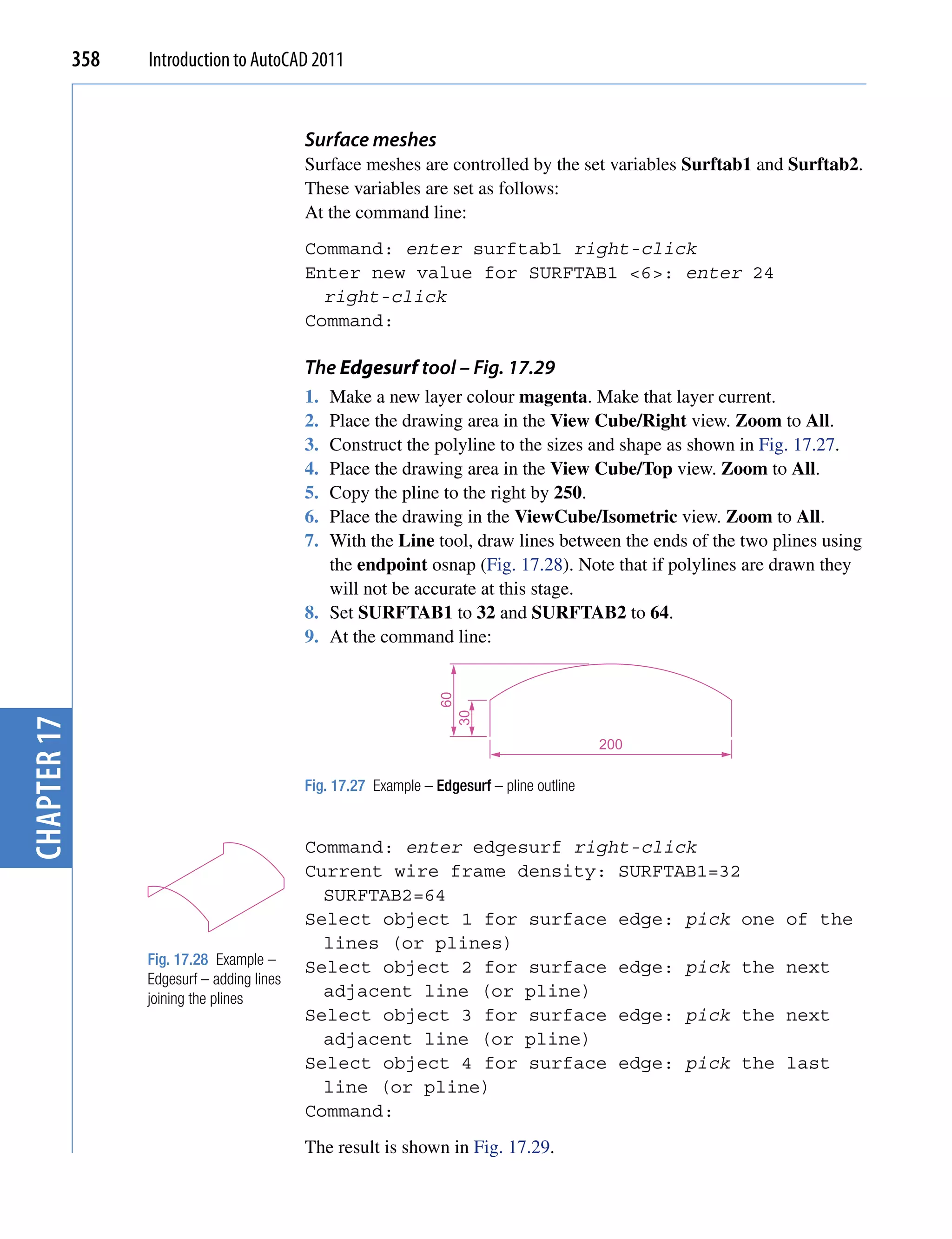 358   Introduction to AutoCAD 2011


                                             Surface meshes
                                             Surface meshes are controlled by the set variables Surftab1 and Surftab2.
                                             These variables are set as follows:
                                             At the command line:
                                             Command: enter surftab1 right-click
                                             Enter new value for SURFTAB1 <6>: enter 24
                                               right-click
                                             Command:

                                             The Edgesurf tool – Fig. 17.29
                                             1. Make a new layer colour magenta. Make that layer current.
                                             2. Place the drawing area in the View Cube/Right view. Zoom to All.
                                             3. Construct the polyline to the sizes and shape as shown in Fig. 17.27.
                                             4. Place the drawing area in the View Cube/Top view. Zoom to All.
                                             5. Copy the pline to the right by 250.
                                             6. Place the drawing in the ViewCube/Isometric view. Zoom to All.
                                             7. With the Line tool, draw lines between the ends of the two plines using
                                                the endpoint osnap (Fig. 17.28). Note that if polylines are drawn they
                                                will not be accurate at this stage.
                                             8. Set SURFTAB1 to 32 and SURFTAB2 to 64.
                                             9. At the command line:
                                                                   60
                                                                        30
chapter 17




                                                                                             200

                                             Fig. 17.27 Example – Edgesurf – pline outline


                                             Command: enter edgesurf right-click
                                             Current wire frame density: SURFTAB1=32
                                               SURFTAB2=64
                                             Select object 1 for surface edge: pick one                     of the
                                               lines (or plines)
                   Fig. 17.28 Example –      Select object 2 for surface edge: pick the                     next
                   Edgesurf – adding lines
                   joining the plines          adjacent line (or pline)
                                             Select object 3 for surface edge: pick the                     next
                                               adjacent line (or pline)
                                             Select object 4 for surface edge: pick the                     last
                                               line (or pline)
                                             Command:
                                             The result is shown in Fig. 17.29.
 