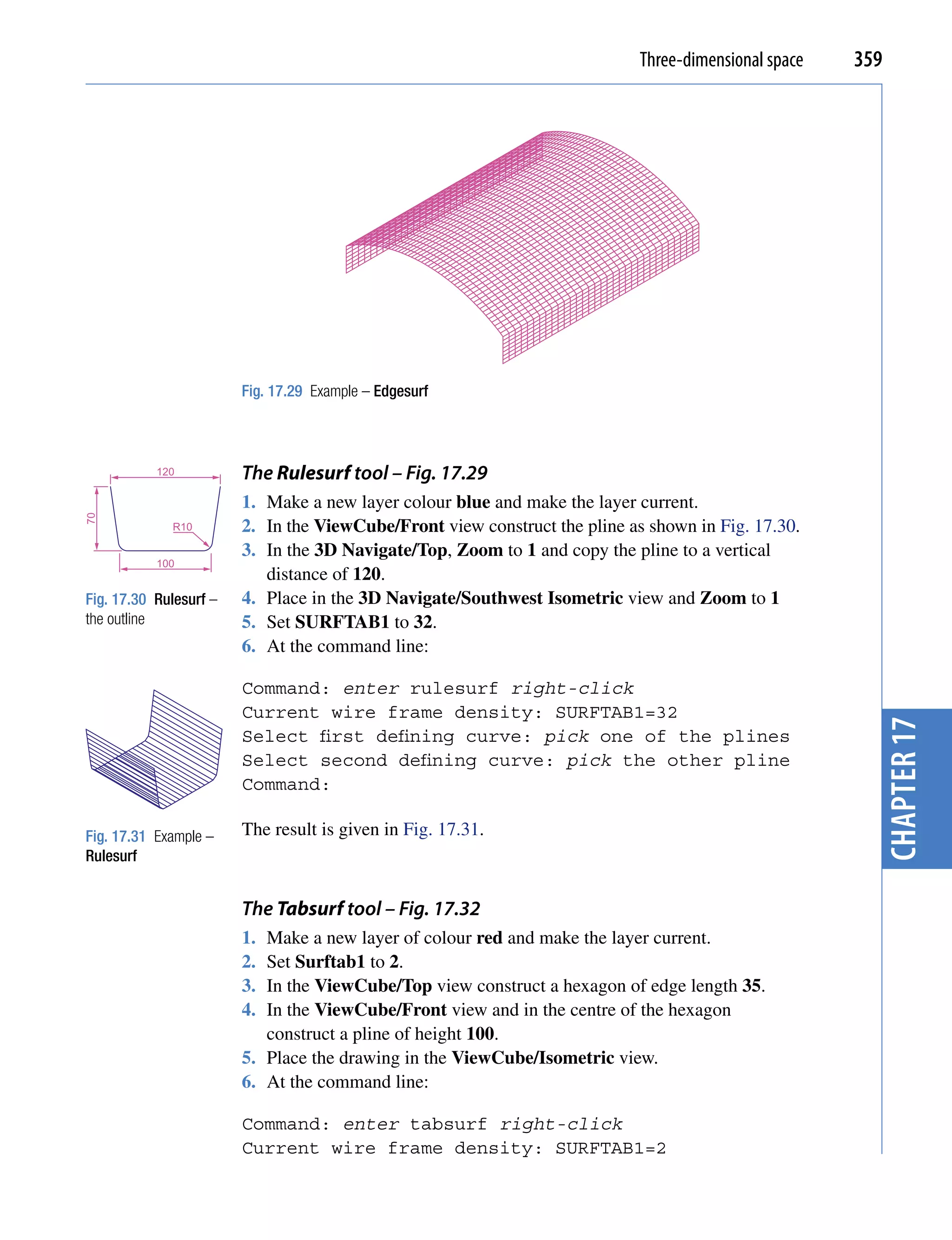 Three-dimensional space   359




                        Fig. 17.29 Example – Edgesurf



           120          The Rulesurf tool – Fig. 17.29
                        1. Make a new layer colour blue and make the layer current.
70




             R10        2. In the ViewCube/Front view construct the pline as shown in Fig. 17.30.
                        3. In the 3D Navigate/Top, Zoom to 1 and copy the pline to a vertical
           100
                           distance of 120.
Fig. 17.30 Rulesurf –   4. Place in the 3D Navigate/Southwest Isometric view and Zoom to 1
the outline             5. Set SURFTAB1 to 32.
                        6. At the command line:

                        Command: enter rulesurf right-click
                        Current wire frame density: SURFTAB1=32




                                                                                                        chapter 17
                        Select first defining curve: pick one of the plines
                        Select second defining curve: pick the other pline
                        Command:

Fig. 17.31 Example –    The result is given in Fig. 17.31.
Rulesurf


                        The Tabsurf tool – Fig. 17.32
                        1. Make a new layer of colour red and make the layer current.
                        2. Set Surftab1 to 2.
                        3. In the ViewCube/Top view construct a hexagon of edge length 35.
                        4. In the ViewCube/Front view and in the centre of the hexagon
                           construct a pline of height 100.
                        5. Place the drawing in the ViewCube/Isometric view.
                        6. At the command line:

                        Command: enter tabsurf right-click
                        Current wire frame density: SURFTAB1=2
 
