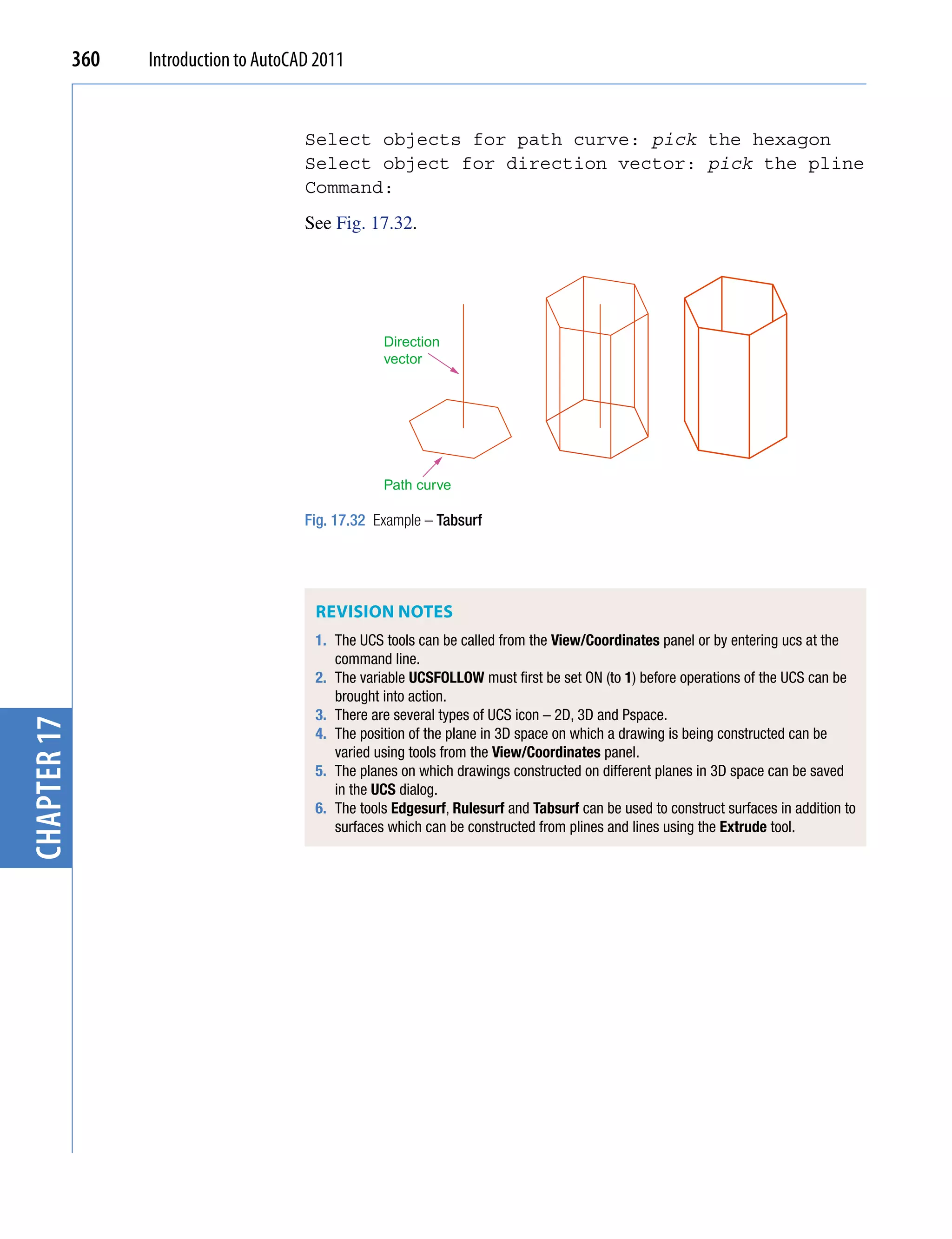 360   Introduction to AutoCAD 2011


                                         Select objects for path curve: pick the hexagon
                                         Select object for direction vector: pick the pline
                                         Command:
                                         See Fig. 17.32.




                                                     Direction
                                                     vector




                                                     Path curve

                                         Fig. 17.32 Example – Tabsurf




                                          ReViSion noTeS
                                          1. The UCS tools can be called from the View/Coordinates panel or by entering ucs at the
                                             command line.
                                          2. The variable UCSFOLLOW must first be set ON (to 1) before operations of the UCS can be
                                             brought into action.
                                          3. There are several types of UCS icon – 2D, 3D and Pspace.
chapter 17




                                          4. The position of the plane in 3D space on which a drawing is being constructed can be
                                             varied using tools from the View/Coordinates panel.
                                          5. The planes on which drawings constructed on different planes in 3D space can be saved
                                             in the UCS dialog.
                                          6. The tools Edgesurf, Rulesurf and Tabsurf can be used to construct surfaces in addition to
                                             surfaces which can be constructed from plines and lines using the Extrude tool.
 