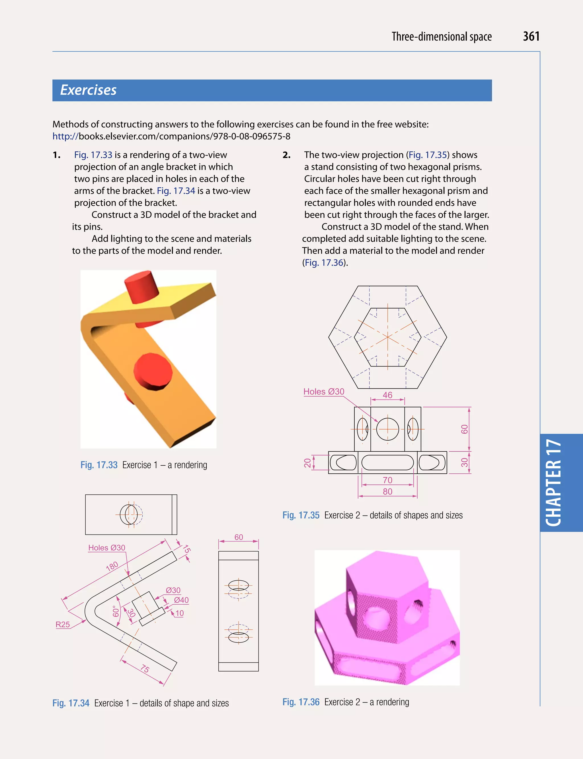 Introducing AutoCADspace
                                                                                         Three-dimensional 2010   361


  Exercises




                                                                                                                    chapter 1
Methods of constructing answers to the following exercises can be found in the free website:
http://books.elsevier.com/companions/978-0-08-096575-8
1.     Fig. 17.33 is a rendering of a two-view            2.    The two-view projection (Fig. 17.35) shows
       projection of an angle bracket in which                  a stand consisting of two hexagonal prisms.
       two pins are placed in holes in each of the              Circular holes have been cut right through
       arms of the bracket. Fig. 17.34 is a two-view            each face of the smaller hexagonal prism and
       projection of the bracket.                               rectangular holes with rounded ends have
            Construct a 3D model of the bracket and             been cut right through the faces of the larger.
      its pins.                                                      Construct a 3D model of the stand. When
            Add lighting to the scene and materials            completed add suitable lighting to the scene.
      to the parts of the model and render.                    Then add a material to the model and render
                                                               (Fig. 17.36).




                                                               Holes Ø30              46




                                                                                                            60




                                                                                                                    chapter 17
                                                                                                            30
                                                               20




        Fig. 17.33 Exercise 1 – a rendering
                                                                                      70
                                                                                      80

                                                          Fig. 17.35 Exercise 2 – details of shapes and sizes

                                                     60
          Holes Ø30
                                    15




                 0
               18

                                Ø30
                                 Ø40
                60°




                                  10
                      30




R25




                           75



Fig. 17.34 Exercise 1 – details of shape and sizes        Fig. 17.36 Exercise 2 – a rendering
 