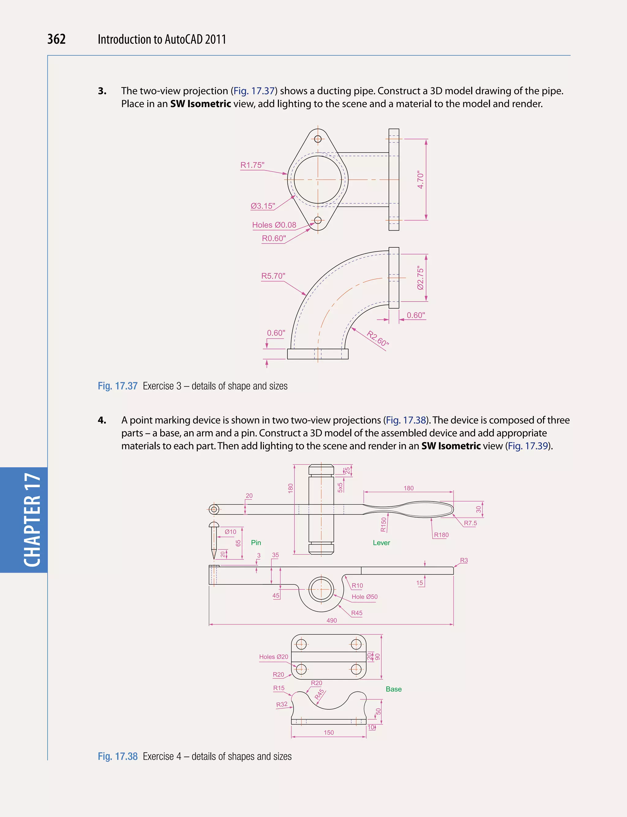 362   Introduction to AutoCAD 2010
                                           2011


                   3.    The two-view projection (Fig. 17.37) shows a ducting pipe. Construct a 3D model drawing of the pipe.
chapter 1

                         Place in an SW isometric view, add lighting to the scene and a material to the model and render.




                                                          R1.75"




                                                                                                                                          4.70"
                                                              Ø3.15"

                                                              Holes Ø0.08
                                                                      R0.60"




                                                                                                                                          Ø2.75"
                                                                      R5.70"



                                                                                                                                    0.60"

                                                                       0.60"                                      R2
                                                                                                                       .60
                                                                                                                            "




                   Fig. 17.37 Exercise 3 – details of shape and sizes


                   4.    A point marking device is shown in two two-view projections (Fig. 17.38). The device is composed of three
                         parts – a base, an arm and a pin. Construct a 3D model of the assembled device and add appropriate
                         materials to each part. Then add lighting to the scene and render in an SW isometric view (Fig. 17.39).
                                                                                                       25
chapter 17




                                                                                                 5x5
                                                                               180




                                                                                                                                    180
                                                             20
                                                                                                                                                               30
                                                                                                                        R150




                                                                                                                                                          R7.5
                                                    Ø10                                                                                            R180
                                                              Pin                                                  Lever
                                                        65




                                                                        35
                                                   20




                                                                  3
                                                                                                                                                          R3



                                                                                                            R10                           15

                                                                        45                                  Hole Ø50

                                                                                                            R45
                                                                                           490
                                                                                                                  20




                                                                  Holes Ø20
                                                                                                                  90




                                                                        R20
                                                                                     R20
                                                                        R15                                                  Base
                                                                                      5
                                                                                     R4




                                                                         R32
                                                                                                                       50




                                                                                                                  10
                                                                                           150



                   Fig. 17.38 Exercise 4 – details of shapes and sizes
 