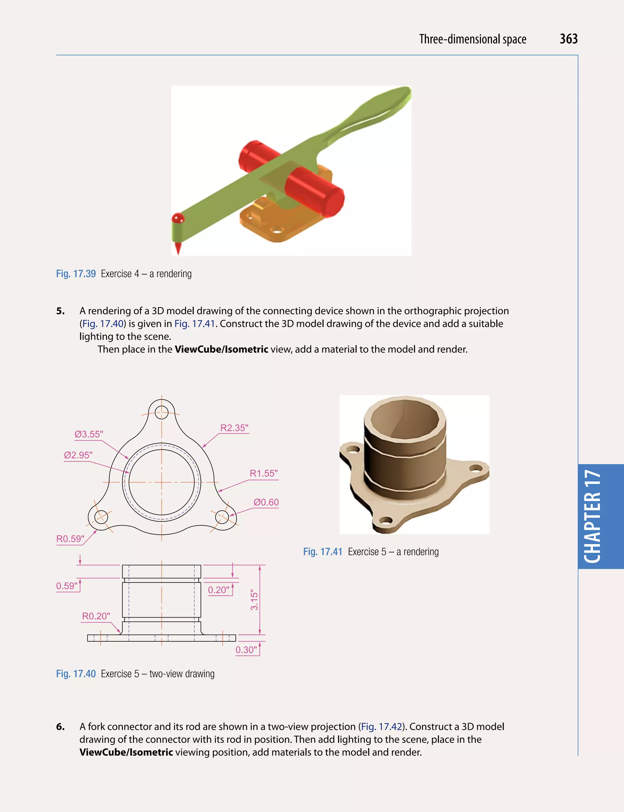 Introducing AutoCADspace
                                                                                            Three-dimensional 2010   363




                                                                                                                       chapter 1
Fig. 17.39 Exercise 4 – a rendering


5.      A rendering of a 3D model drawing of the connecting device shown in the orthographic projection
        (Fig. 17.40) is given in Fig. 17.41. Construct the 3D model drawing of the device and add a suitable
        lighting to the scene.
             Then place in the ViewCube/isometric view, add a material to the model and render.




                                           R2.35"
     Ø3.55"

  Ø2.95"
                                                    R1.55"




                                                                                                                       chapter 17
                                                      Ø0.60


R0.59"
                                                              Fig. 17.41 Exercise 5 – a rendering


0.59"                                 0.20"
                                                    3.15"




        R0.20"


                                              0.30"

Fig. 17.40 Exercise 5 – two-view drawing




6.      A fork connector and its rod are shown in a two-view projection (Fig. 17.42). Construct a 3D model
        drawing of the connector with its rod in position. Then add lighting to the scene, place in the
        ViewCube/isometric viewing position, add materials to the model and render.
 