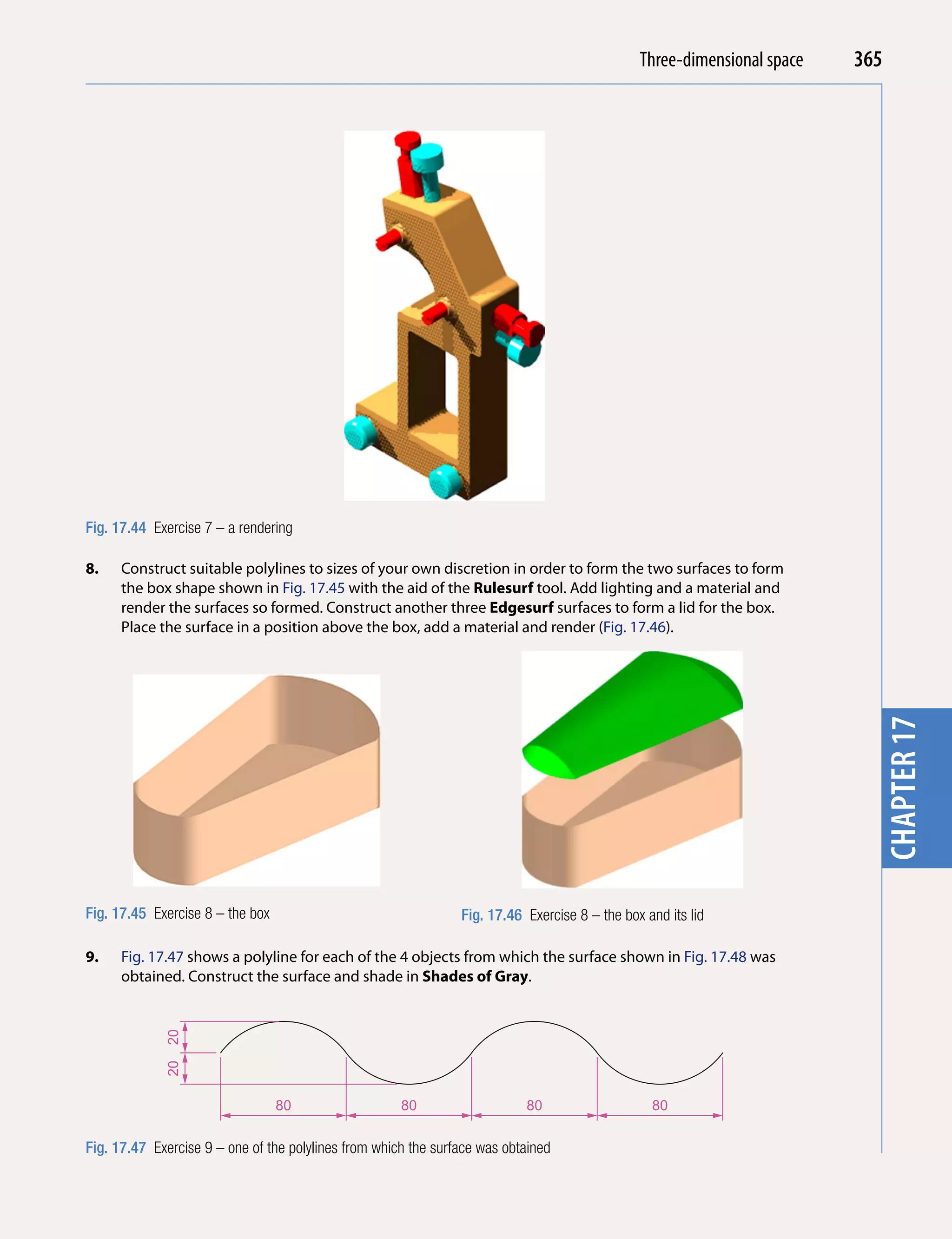 Introducing AutoCADspace
                                                                                               Three-dimensional 2010   365




                                                                                                                          chapter 1
Fig. 17.44 Exercise 7 – a rendering

8.    Construct suitable polylines to sizes of your own discretion in order to form the two surfaces to form
      the box shape shown in Fig. 17.45 with the aid of the Rulesurf tool. Add lighting and a material and
      render the surfaces so formed. Construct another three edgesurf surfaces to form a lid for the box.
      Place the surface in a position above the box, add a material and render (Fig. 17.46).




Fig. 17.45 Exercise 8 – the box                                 Fig. 17.46 Exercise 8 – the box and its lid               chapter 17
9.    Fig. 17.47 shows a polyline for each of the 4 objects from which the surface shown in Fig. 17.48 was
      obtained. Construct the surface and shade in Shades of Gray.
             20
             20




                                  80                  80                   80                    80


Fig. 17.47 Exercise 9 – one of the polylines from which the surface was obtained
 