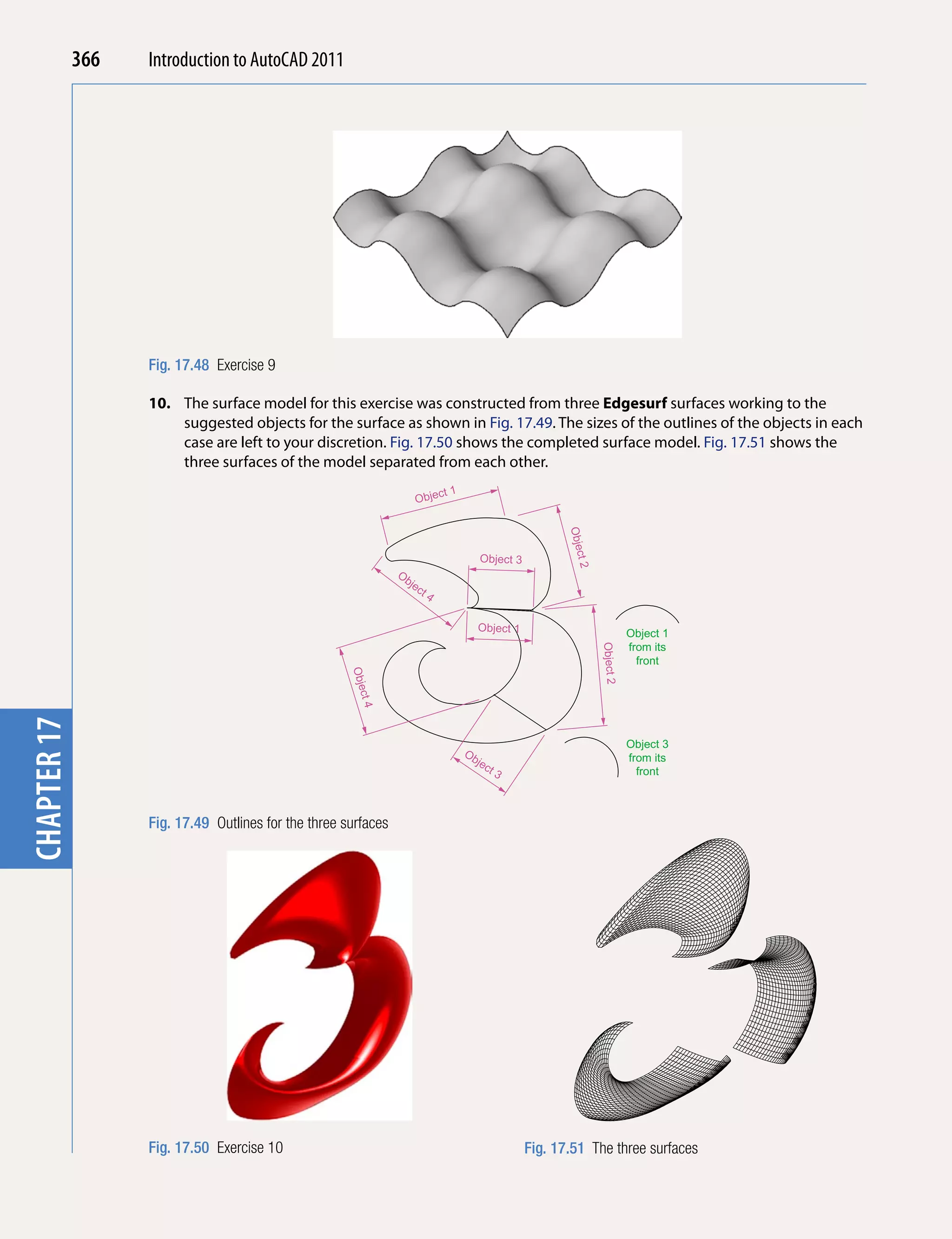 chapter 1    366   Introduction to AutoCAD 2010
                                           2011




                   Fig. 17.48 Exercise 9

                   10. The surface model for this exercise was constructed from three edgesurf surfaces working to the
                       suggested objects for the surface as shown in Fig. 17.49. The sizes of the outlines of the objects in each
                       case are left to your discretion. Fig. 17.50 shows the completed surface model. Fig. 17.51 shows the
                       three surfaces of the model separated from each other.
                                                                          ct 1
                                                                     Obje




                                                                                                        Obje
                                                                                                         ct 2
                                                                                      Object 3
                                                                Ob
                                                                  jec
                                                                     t4


                                                                                      Object 1
                                                                                                                           Object 1
                                                                                                                           from its
                                                                                                                Object 2




                                                                                                                             front
                                                      Obje
                                                       ct 4
chapter 17




                                                                                                                           Object 3
                                                                                 Ob                                        from its
                                                                                   jec
                                                                                       t3                                    front



                   Fig. 17.49 Outlines for the three surfaces




                   Fig. 17.50 Exercise 10                                                        Fig. 17.51 The three surfaces
 