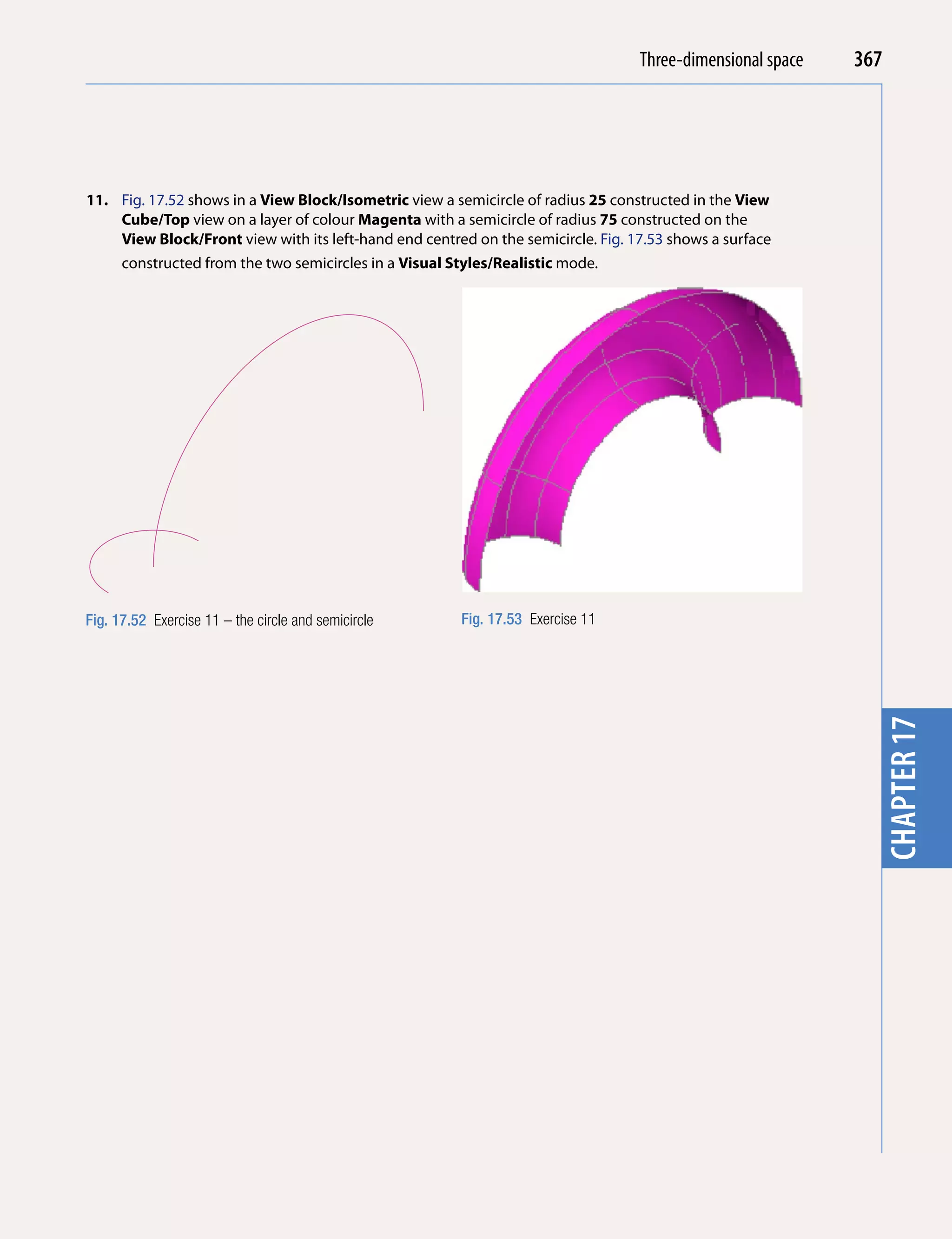 Introducing AutoCADspace
                                                                                   Three-dimensional 2010   367




                                                                                                              chapter 1
11. Fig. 17.52 shows in a View Block/isometric view a semicircle of radius 25 constructed in the View
    Cube/Top view on a layer of colour Magenta with a semicircle of radius 75 constructed on the
    View Block/Front view with its left-hand end centred on the semicircle. Fig. 17.53 shows a surface
    constructed from the two semicircles in a Visual Styles/Realistic mode.




Fig. 17.52 Exercise 11 – the circle and semicircle     Fig. 17.53 Exercise 11




                                                                                                              chapter 17
 