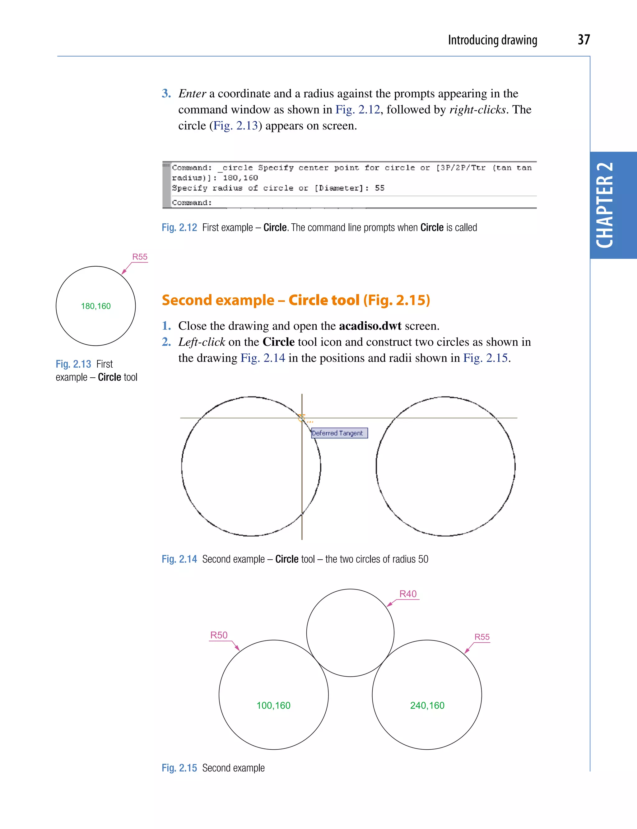 Introducing drawing   37


                         3. Enter a coordinate and a radius against the prompts appearing in the
                            command window as shown in Fig. 2.12, followed by right-clicks. The
                            circle (Fig. 2.13) appears on screen.




                                                                                                                          chapter 2
                         Fig. 2.12 First example – Circle. The command line prompts when Circle is called

                   R55




      180,160            Second example – Circle tool (Fig. 2.15)
                         1. Close the drawing and open the acadiso.dwt screen.
                         2. Left-click on the Circle tool icon and construct two circles as shown in
Fig. 2.13 First
                            the drawing Fig. 2.14 in the positions and radii shown in Fig. 2.15.
example – Circle tool




                         Fig. 2.14 Second example – Circle tool – the two circles of radius 50


                                                                                      R40



                                     R50                                                                R55




                                                 100,160                                 240,160




                         Fig. 2.15 Second example
 