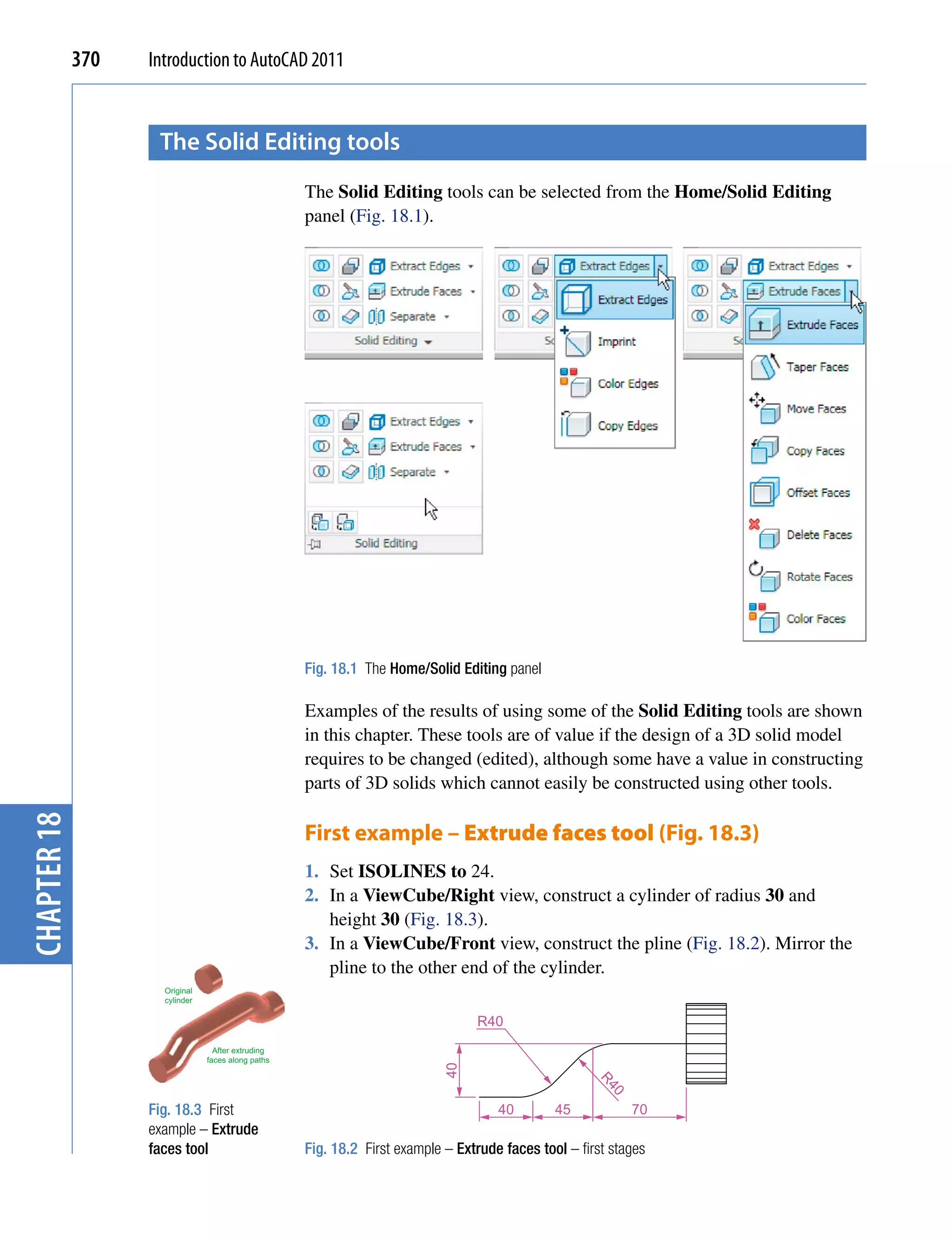 370   Introduction to AutoCAD 2011


                    the solid editing tools
                                                    The Solid Editing tools can be selected from the Home/Solid Editing
                                                    panel (Fig. 18.1).




                                                    Fig. 18.1 The Home/Solid Editing panel

                                                    Examples of the results of using some of the Solid Editing tools are shown
                                                    in this chapter. These tools are of value if the design of a 3D solid model
                                                    requires to be changed (edited), although some have a value in constructing
                                                    parts of 3D solids which cannot easily be constructed using other tools.
chapter 18




                                                    First example – Extrude faces tool (Fig. 18.3)
                                                    1. Set ISOLINES to 24.
                                                    2. In a ViewCube/Right view, construct a cylinder of radius 30 and
                                                       height 30 (Fig. 18.3).
                                                    3. In a ViewCube/Front view, construct the pline (Fig. 18.2). Mirror the
                                                       pline to the other end of the cylinder.
                     Original
                     cylinder

                                                                                 R40
                                  After extruding
                                faces along paths
                                                                            40




                                                                                                      R4
                                                                                                        0




                   Fig. 18.3 First                                                   40        45           70
                   example – Extrude
                   faces tool                       Fig. 18.2 First example – Extrude faces tool – first stages
 
