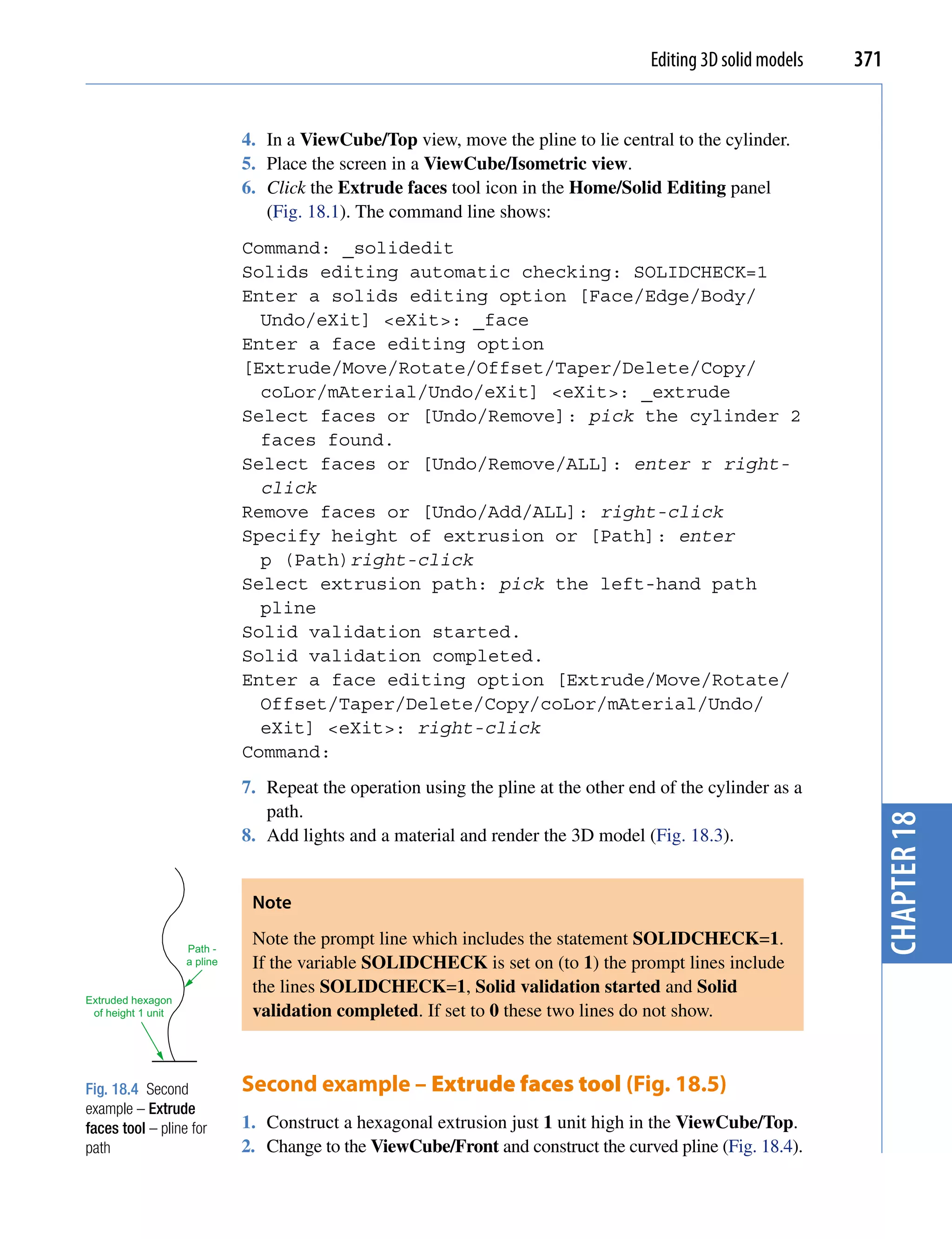 Editing 3D solid models   371


                              4. In a ViewCube/Top view, move the pline to lie central to the cylinder.
                              5. Place the screen in a ViewCube/Isometric view.
                              6. Click the Extrude faces tool icon in the Home/Solid Editing panel
                                 (Fig. 18.1). The command line shows:
                              Command: _solidedit
                              Solids editing automatic checking: SOLIDCHECK=1
                              Enter a solids editing option [Face/Edge/Body/
                                Undo/eXit] <eXit>: _face
                              Enter a face editing option
                              [Extrude/Move/Rotate/Offset/Taper/Delete/Copy/
                                coLor/mAterial/Undo/eXit] <eXit>: _extrude
                              Select faces or [Undo/Remove]: pick the cylinder 2
                                faces found.
                              Select faces or [Undo/Remove/ALL]: enter r right-
                                click
                              Remove faces or [Undo/Add/ALL]: right-click
                              Specify height of extrusion or [Path]: enter
                                p (Path)right-click
                              Select extrusion path: pick the left-hand path
                                pline
                              Solid validation started.
                              Solid validation completed.
                              Enter a face editing option [Extrude/Move/Rotate/
                                Offset/Taper/Delete/Copy/coLor/mAterial/Undo/
                                eXit] <eXit>: right-click
                              Command:
                              7. Repeat the operation using the pline at the other end of the cylinder as a
                                 path.




                                                                                                                  chapter 18
                              8. Add lights and a material and render the 3D model (Fig. 18.3).


                               Note

                    Path -
                               Note the prompt line which includes the statement SOLIDCHECK=1.
                    a pline    If the variable SOLIDCHECK is set on (to 1) the prompt lines include
                               the lines SOLIDCHECK=1, Solid validation started and Solid
Extruded hexagon
 of height 1 unit              validation completed. If set to 0 these two lines do not show.



Fig. 18.4 Second              Second example – Extrude faces tool (Fig. 18.5)
example – Extrude
faces tool – pline for        1. Construct a hexagonal extrusion just 1 unit high in the ViewCube/Top.
path                          2. Change to the ViewCube/Front and construct the curved pline (Fig. 18.4).
 