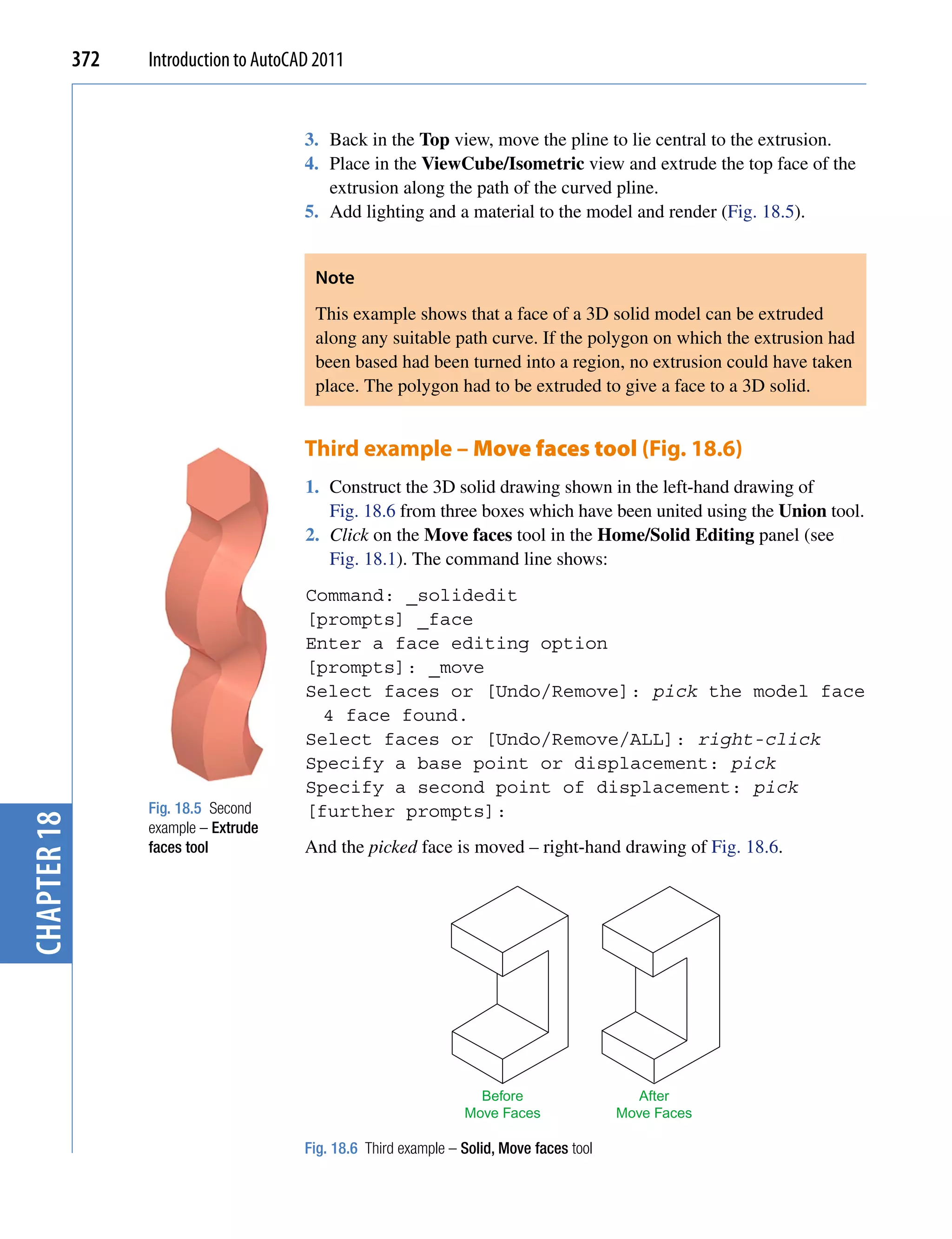 372   Introduction to AutoCAD 2011


                                         3. Back in the Top view, move the pline to lie central to the extrusion.
                                         4. Place in the ViewCube/Isometric view and extrude the top face of the
                                            extrusion along the path of the curved pline.
                                         5. Add lighting and a material to the model and render (Fig. 18.5).


                                          Note
                                          This example shows that a face of a 3D solid model can be extruded
                                          along any suitable path curve. If the polygon on which the extrusion had
                                          been based had been turned into a region, no extrusion could have taken
                                          place. The polygon had to be extruded to give a face to a 3D solid.


                                         Third example – Move faces tool (Fig. 18.6)
                                         1. Construct the 3D solid drawing shown in the left-hand drawing of
                                            Fig. 18.6 from three boxes which have been united using the Union tool.
                                         2. Click on the Move faces tool in the Home/Solid Editing panel (see
                                            Fig. 18.1). The command line shows:
                                         Command: _solidedit
                                         [prompts] _face
                                         Enter a face editing option
                                         [prompts]: _move
                                         Select faces or [Undo/Remove]: pick the model face
                                           4 face found.
                                         Select faces or [Undo/Remove/ALL]: right-click
                                         Specify a base point or displacement: pick
                                         Specify a second point of displacement: pick
                   Fig. 18.5 Second      [further prompts]:
chapter 18




                   example – Extrude
                   faces tool            And the picked face is moved – right-hand drawing of Fig. 18.6.




                                                                     Before                    After
                                                                   Move Faces               Move Faces

                                         Fig. 18.6 Third example – Solid, Move faces tool
 