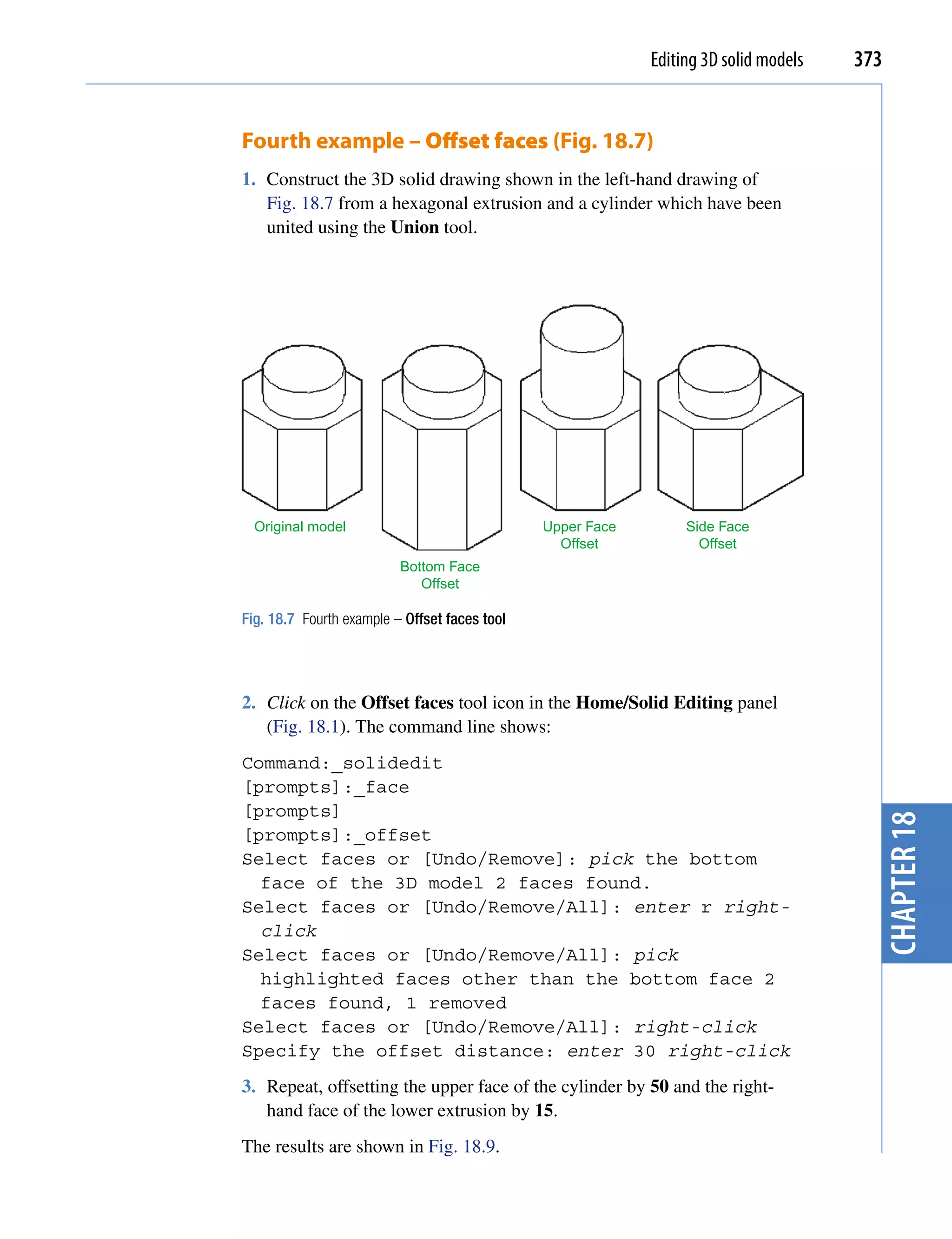 Editing 3D solid models   373


Fourth example – Offset faces (Fig. 18.7)
1. Construct the 3D solid drawing shown in the left-hand drawing of
   Fig. 18.7 from a hexagonal extrusion and a cylinder which have been
   united using the Union tool.




  Original model                               Upper Face        Side Face
                                                 Offset            Offset
                          Bottom Face
                             Offset

Fig. 18.7 Fourth example – Offset faces tool




2. Click on the Offset faces tool icon in the Home/Solid Editing panel
   (Fig. 18.1). The command line shows:
Command:_solidedit
[prompts]:_face
[prompts]




                                                                                        chapter 18
[prompts]:_offset
Select faces or [Undo/Remove]: pick the bottom
  face of the 3D model 2 faces found.
Select faces or [Undo/Remove/All]: enter r right-
  click
Select faces or [Undo/Remove/All]: pick
  highlighted faces other than the bottom face 2
  faces found, 1 removed
Select faces or [Undo/Remove/All]: right-click
Specify the offset distance: enter 30 right-click
3. Repeat, offsetting the upper face of the cylinder by 50 and the right-
   hand face of the lower extrusion by 15.
The results are shown in Fig. 18.9.
 