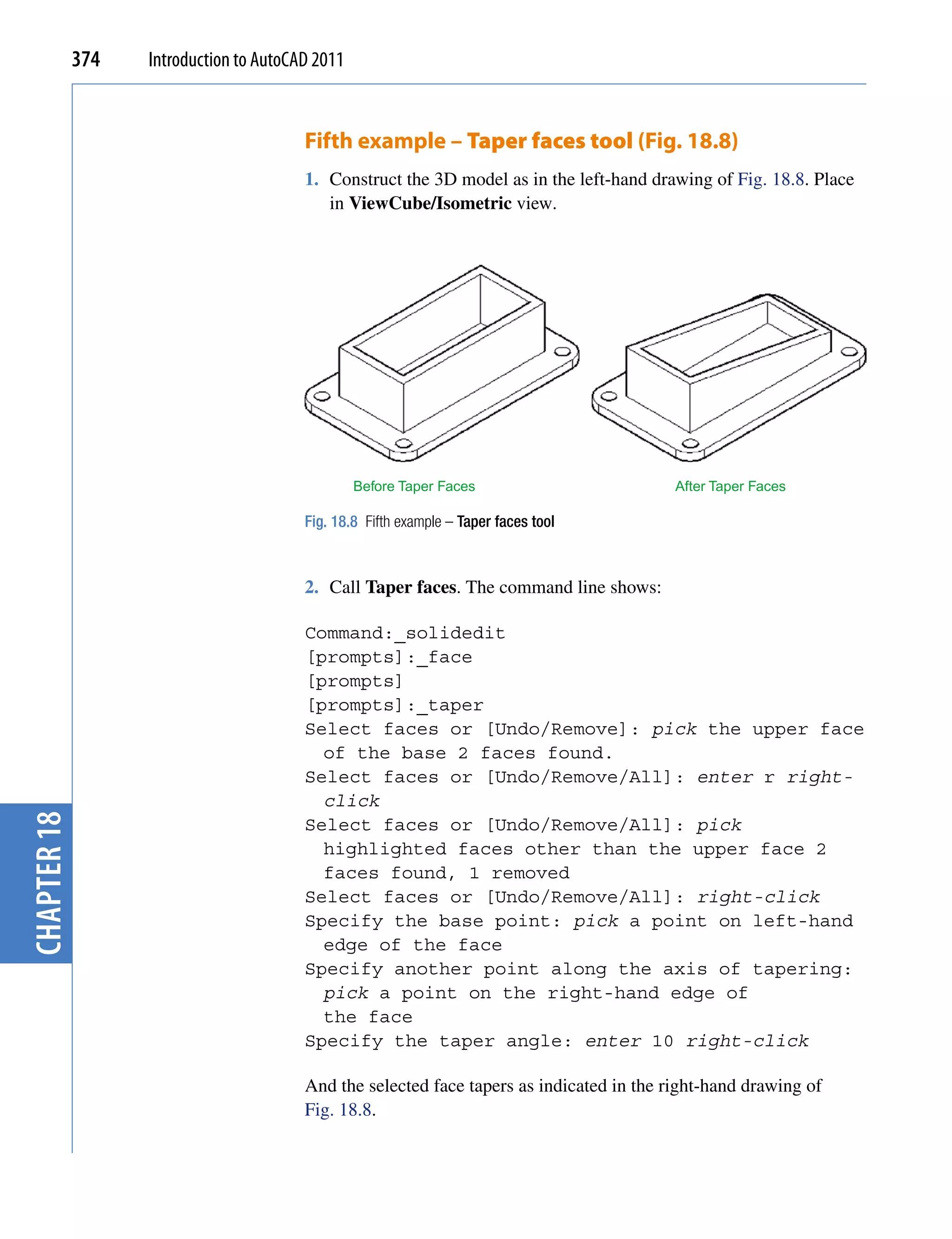 374   Introduction to AutoCAD 2011


                                         Fifth example – Taper faces tool (Fig. 18.8)
                                         1. Construct the 3D model as in the left-hand drawing of Fig. 18.8. Place
                                            in ViewCube/Isometric view.




                                                  Before Taper Faces                       After Taper Faces

                                         Fig. 18.8 Fifth example – Taper faces tool



                                         2. Call Taper faces. The command line shows:

                                         Command:_solidedit
                                         [prompts]:_face
                                         [prompts]
                                         [prompts]:_taper
                                         Select faces or [Undo/Remove]: pick the upper face
                                           of the base 2 faces found.
                                         Select faces or [Undo/Remove/All]: enter r right-
                                           click
chapter 18




                                         Select faces or [Undo/Remove/All]: pick
                                           highlighted faces other than the upper face 2
                                           faces found, 1 removed
                                         Select faces or [Undo/Remove/All]: right-click
                                         Specify the base point: pick a point on left-hand
                                           edge of the face
                                         Specify another point along the axis of tapering:
                                           pick a point on the right-hand edge of
                                           the face
                                         Specify the taper angle: enter 10 right-click

                                         And the selected face tapers as indicated in the right-hand drawing of
                                         Fig. 18.8.
 