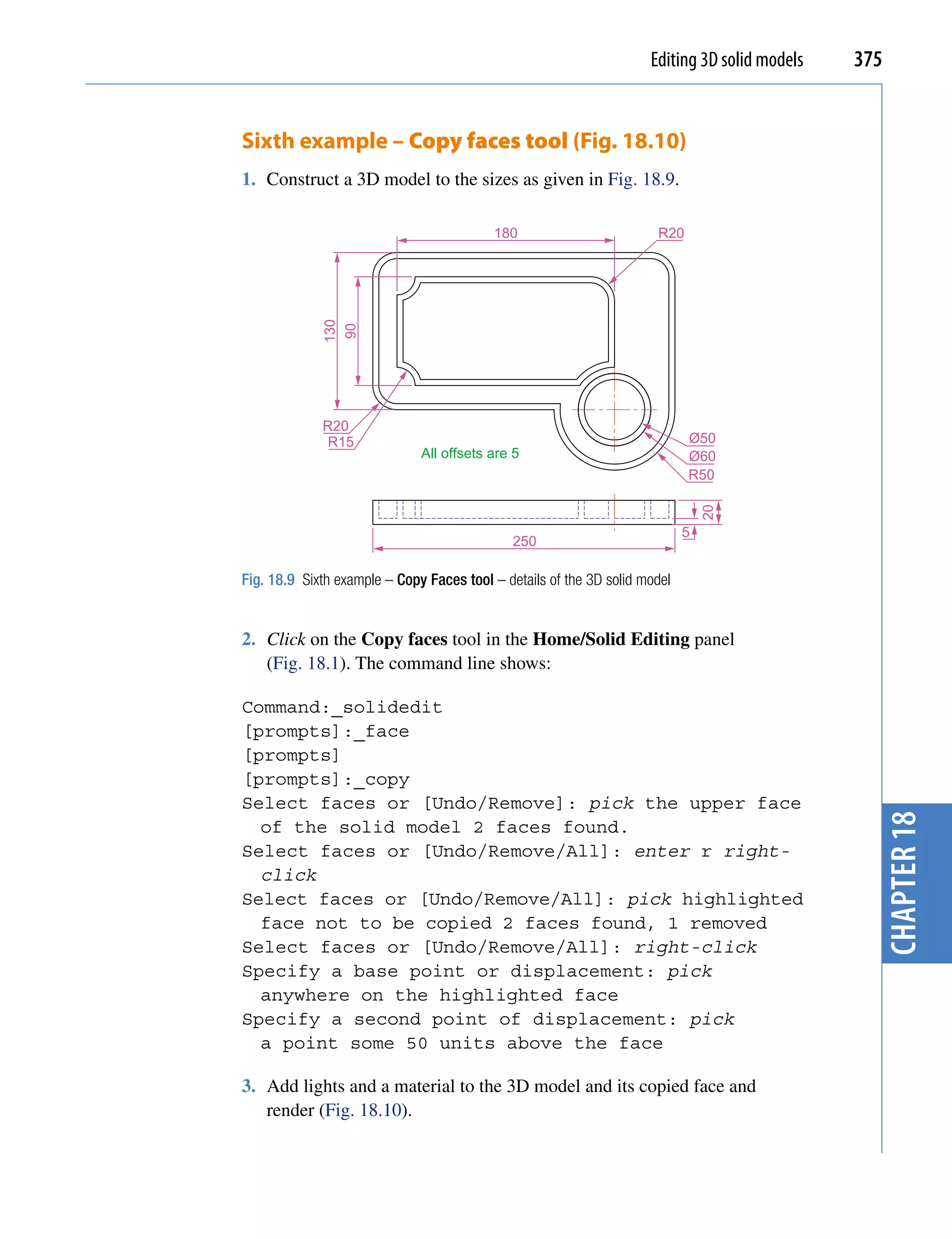 Editing 3D solid models   375


Sixth example – Copy faces tool (Fig. 18.10)
1. Construct a 3D model to the sizes as given in Fig. 18.9.

                                          180                         R20




             130
              90




             R20
              R15                                                           Ø50
                              All offsets are 5                             Ø60
                                                                            R50




                                                                                20
                                                                            5
                                              250

Fig. 18.9 Sixth example – Copy Faces tool – details of the 3D solid model


2. Click on the Copy faces tool in the Home/Solid Editing panel
   (Fig. 18.1). The command line shows:

Command:_solidedit
[prompts]:_face
[prompts]
[prompts]:_copy
Select faces or [Undo/Remove]: pick the upper face




                                                                                                 chapter 18
  of the solid model 2 faces found.
Select faces or [Undo/Remove/All]: enter r right-
  click
Select faces or [Undo/Remove/All]: pick highlighted
  face not to be copied 2 faces found, 1 removed
Select faces or [Undo/Remove/All]: right-click
Specify a base point or displacement: pick
  anywhere on the highlighted face
Specify a second point of displacement: pick
  a point some 50 units above the face

3. Add lights and a material to the 3D model and its copied face and
   render (Fig. 18.10).
 