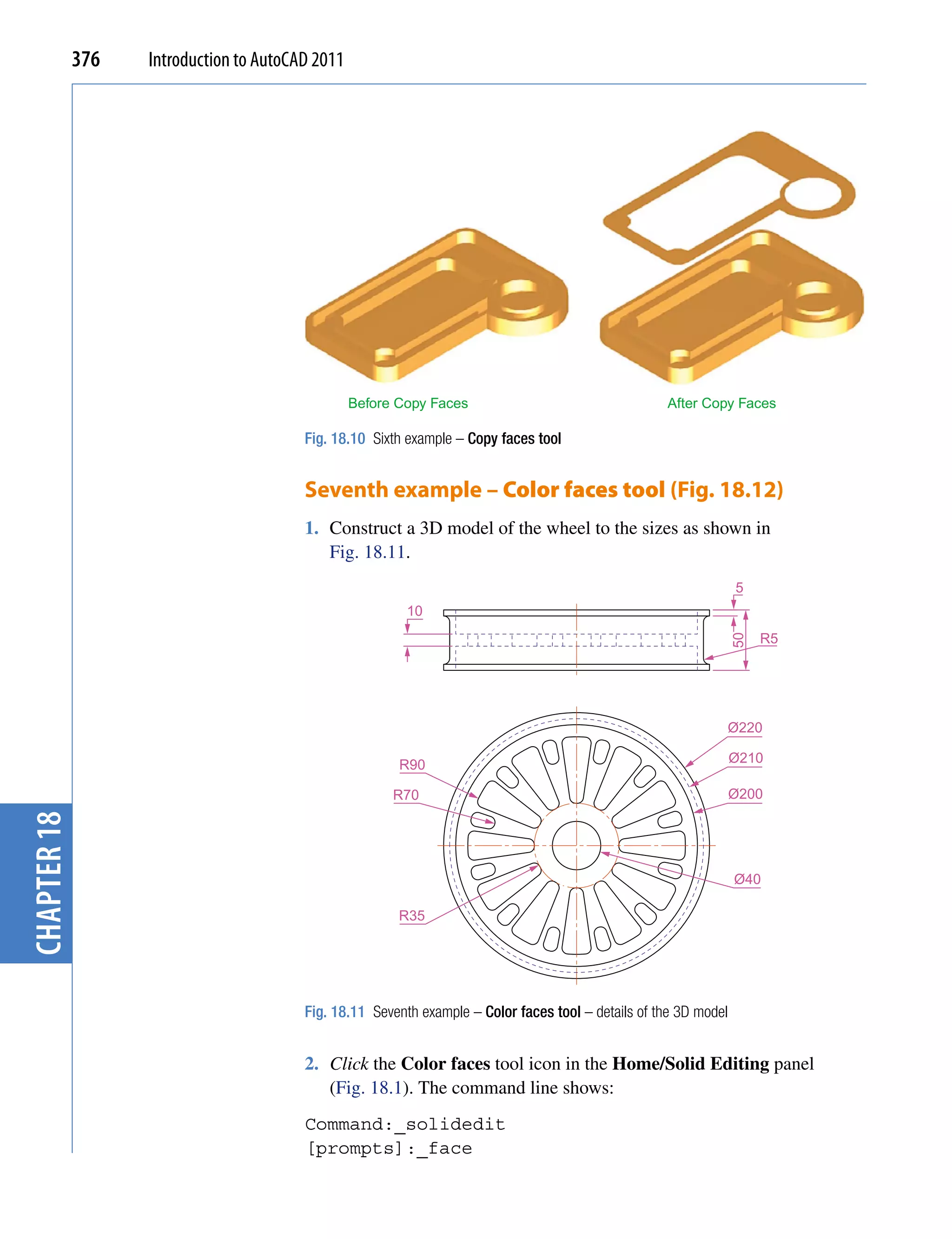 376   Introduction to AutoCAD 2011




                                                  Before Copy Faces                                  After Copy Faces

                                         Fig. 18.10 Sixth example – Copy faces tool


                                         Seventh example – Color faces tool (Fig. 18.12)
                                         1. Construct a 3D model of the wheel to the sizes as shown in
                                            Fig. 18.11.
                                                                                                                   5
                                                          10
                                                                                                                        R5




                                                                                                                   50
                                                                                                               Ø220

                                                         R90                                                       Ø210

                                                        R70                                                        Ø200
chapter 18




                                                                                                                   Ø40

                                                         R35




                                         Fig. 18.11 Seventh example – Color faces tool – details of the 3D model


                                         2. Click the Color faces tool icon in the Home/Solid Editing panel
                                            (Fig. 18.1). The command line shows:
                                         Command:_solidedit
                                         [prompts]:_face
 