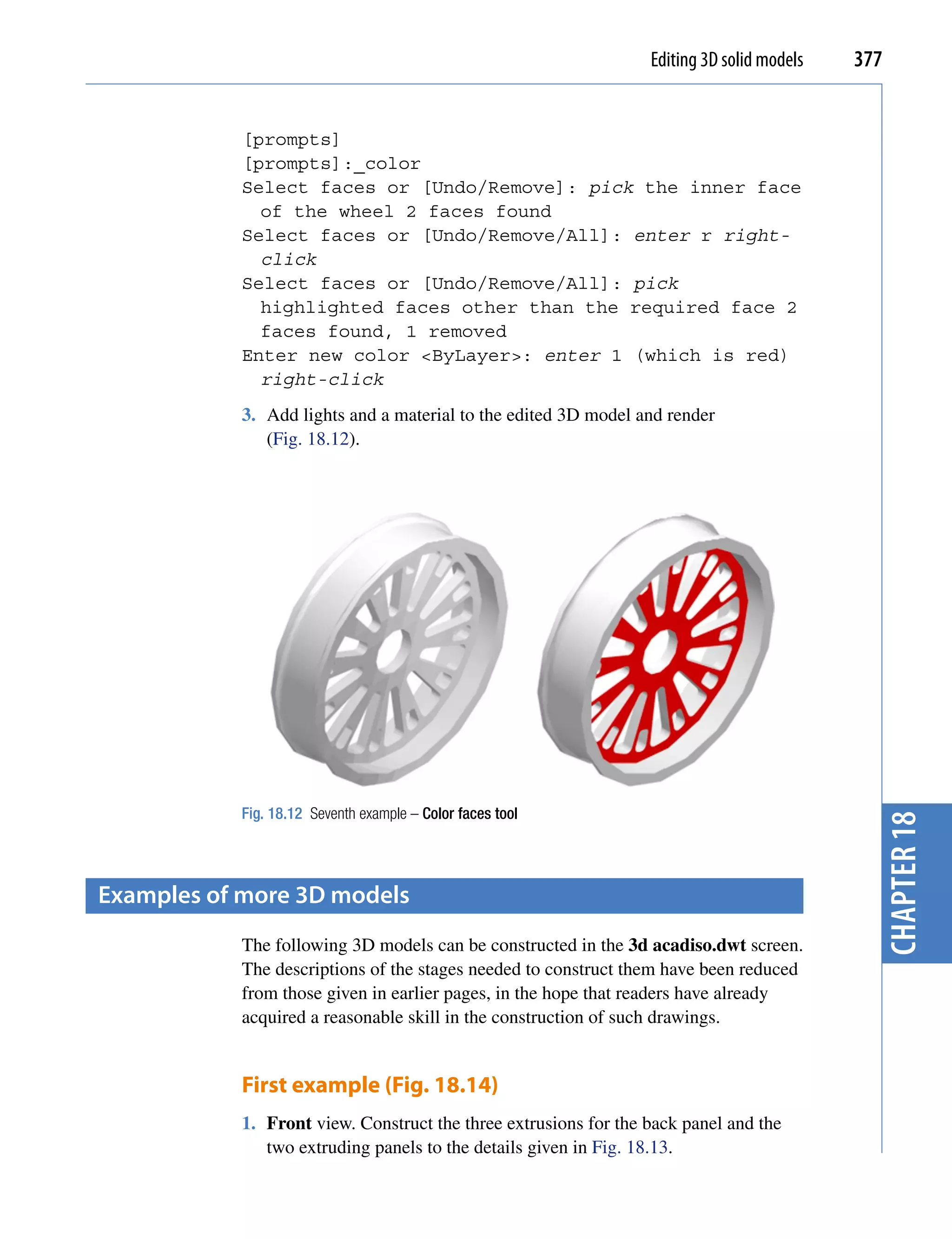 Editing 3D solid models   377


           [prompts]
           [prompts]:_color
           Select faces or [Undo/Remove]: pick the inner face
             of the wheel 2 faces found
           Select faces or [Undo/Remove/All]: enter r right-
             click
           Select faces or [Undo/Remove/All]: pick
             highlighted faces other than the required face 2
             faces found, 1 removed
           Enter new color <ByLayer>: enter 1 (which is red)
             right-click
           3. Add lights and a material to the edited 3D model and render
              (Fig. 18.12).




           Fig. 18.12 Seventh example – Color faces tool




examples of more 3D models                                                                   chapter 18
           The following 3D models can be constructed in the 3d acadiso.dwt screen.
           The descriptions of the stages needed to construct them have been reduced
           from those given in earlier pages, in the hope that readers have already
           acquired a reasonable skill in the construction of such drawings.


           First example (Fig. 18.14)
           1. Front view. Construct the three extrusions for the back panel and the
              two extruding panels to the details given in Fig. 18.13.
 