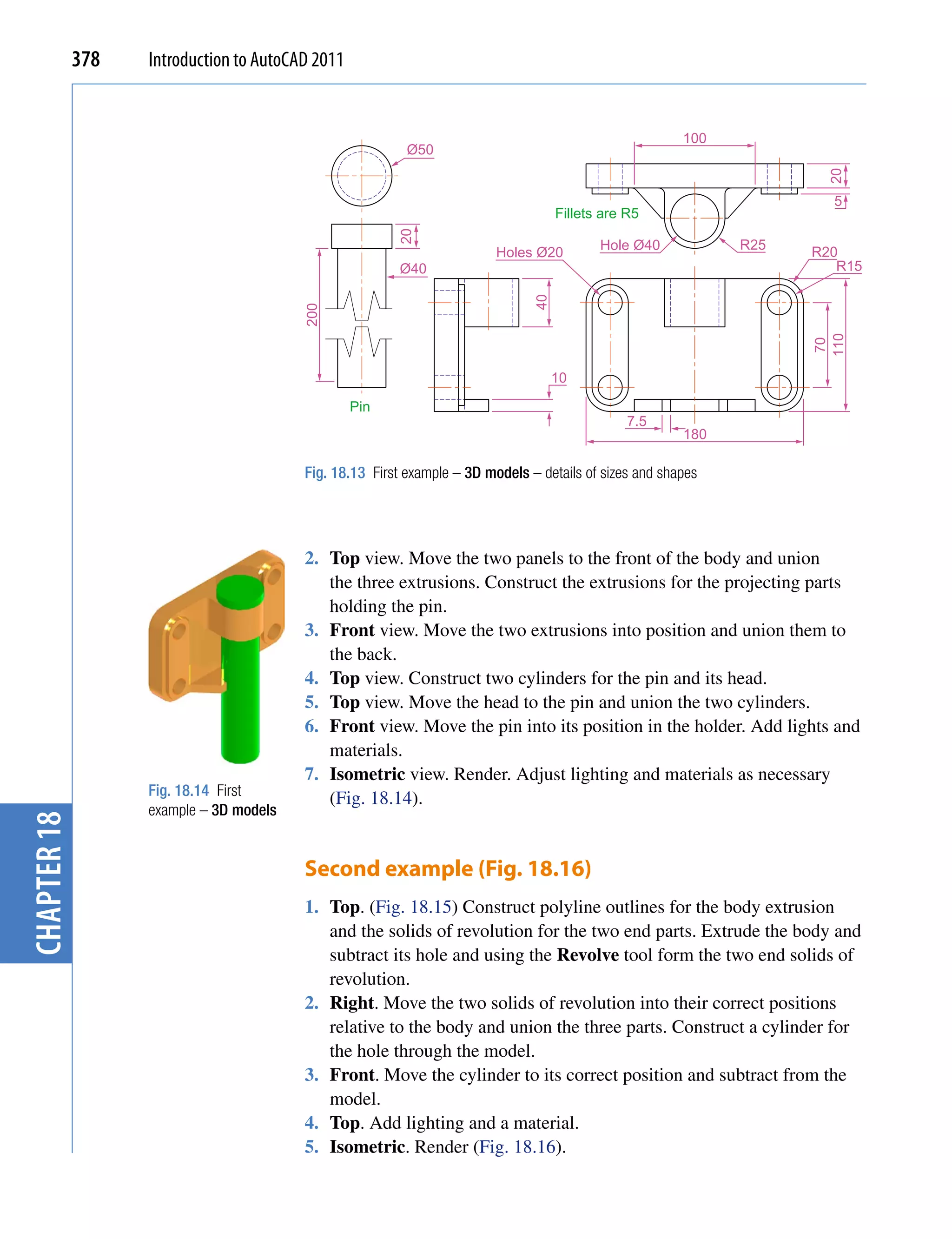 378   Introduction to AutoCAD 2011


                                                                                                        100
                                                          Ø50




                                                                                                                     20
                                                                                                                      5
                                                                                    Fillets are R5




                                                        20
                                                                                           Hole Ø40           R25
                                                                         Holes Ø20                                  R20
                                                        Ø40                                                            R15




                                                                               40
                                         200




                                                                                                                    110
                                                                                                                     70
                                                                                    10

                                                  Pin
                                                                                                7.5
                                                                                                        180

                                         Fig. 18.13 First example – 3D models – details of sizes and shapes




                                         2. Top view. Move the two panels to the front of the body and union
                                            the three extrusions. Construct the extrusions for the projecting parts
                                            holding the pin.
                                         3. Front view. Move the two extrusions into position and union them to
                                            the back.
                                         4. Top view. Construct two cylinders for the pin and its head.
                                         5. Top view. Move the head to the pin and union the two cylinders.
                                         6. Front view. Move the pin into its position in the holder. Add lights and
                                            materials.
                                         7. Isometric view. Render. Adjust lighting and materials as necessary
                   Fig. 18.14 First
                                            (Fig. 18.14).
                   example – 3D models
chapter 18




                                         Second example (Fig. 18.16)
                                         1. Top. (Fig. 18.15) Construct polyline outlines for the body extrusion
                                            and the solids of revolution for the two end parts. Extrude the body and
                                            subtract its hole and using the Revolve tool form the two end solids of
                                            revolution.
                                         2. Right. Move the two solids of revolution into their correct positions
                                            relative to the body and union the three parts. Construct a cylinder for
                                            the hole through the model.
                                         3. Front. Move the cylinder to its correct position and subtract from the
                                            model.
                                         4. Top. Add lighting and a material.
                                         5. Isometric. Render (Fig. 18.16).
 