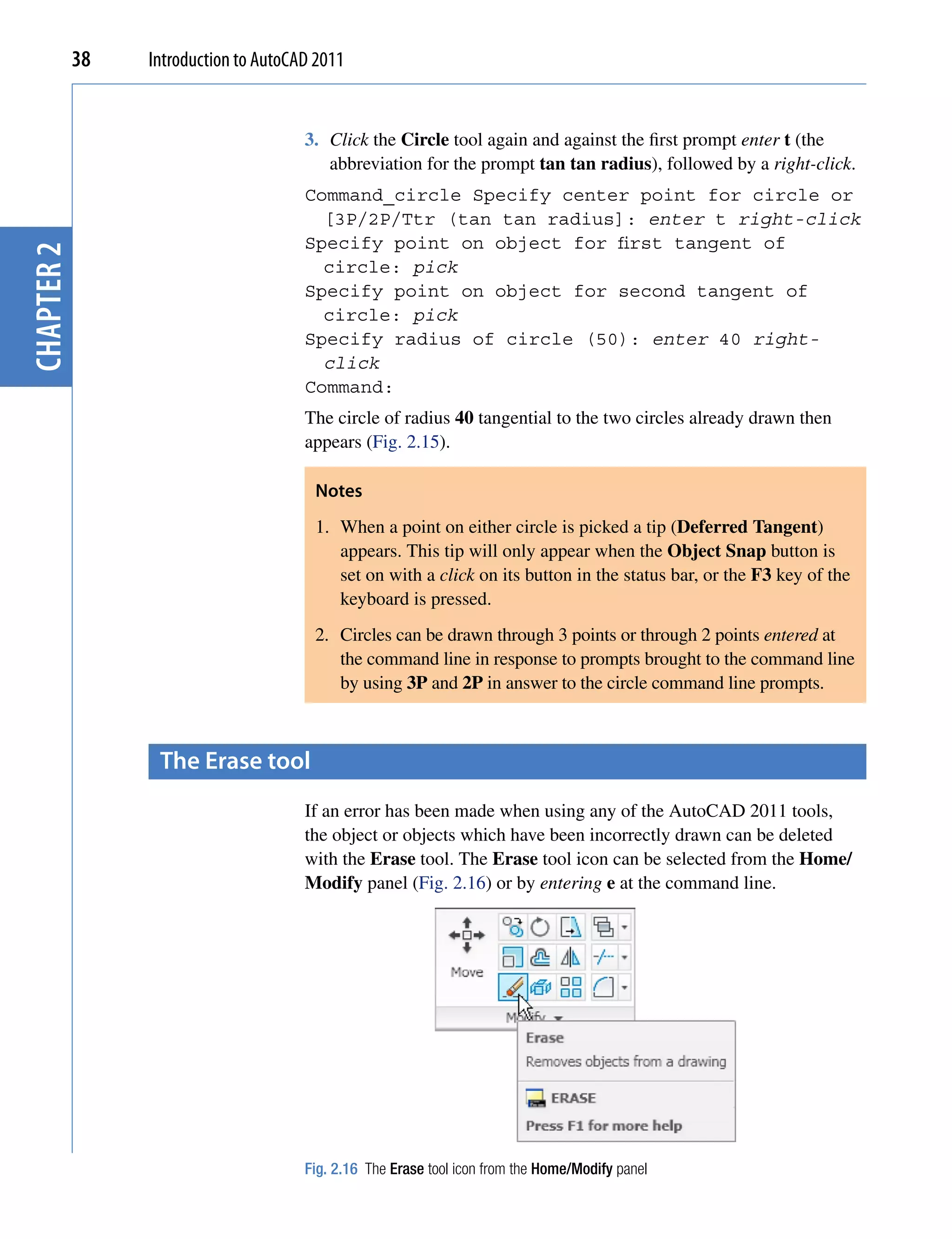 38   Introduction to AutoCAD 2011


                                       3. Click the Circle tool again and against the first prompt enter t (the
                                          abbreviation for the prompt tan tan radius), followed by a right-click.
                                       Command_circle Specify center point for circle or
                                         [3P/2P/Ttr (tan tan radius]: enter t right-click
                                       Specify point on object for first tangent of
chapter 2




                                         circle: pick
                                       Specify point on object for second tangent of
                                         circle: pick
                                       Specify radius of circle (50): enter 40 right-
                                         click
                                       Command:
                                       The circle of radius 40 tangential to the two circles already drawn then
                                       appears (Fig. 2.15).

                                        Notes
                                        1. When a point on either circle is picked a tip (Deferred Tangent)
                                           appears. This tip will only appear when the Object Snap button is
                                           set on with a click on its button in the status bar, or the F3 key of the
                                           keyboard is pressed.
                                        2. Circles can be drawn through 3 points or through 2 points entered at
                                           the command line in response to prompts brought to the command line
                                           by using 3P and 2P in answer to the circle command line prompts.



                  the erase tool
                                       If an error has been made when using any of the AutoCAD 2011 tools,
                                       the object or objects which have been incorrectly drawn can be deleted
                                       with the Erase tool. The Erase tool icon can be selected from the Home/
                                       Modify panel (Fig. 2.16) or by entering e at the command line.




                                       Fig. 2.16 The Erase tool icon from the Home/Modify panel
 