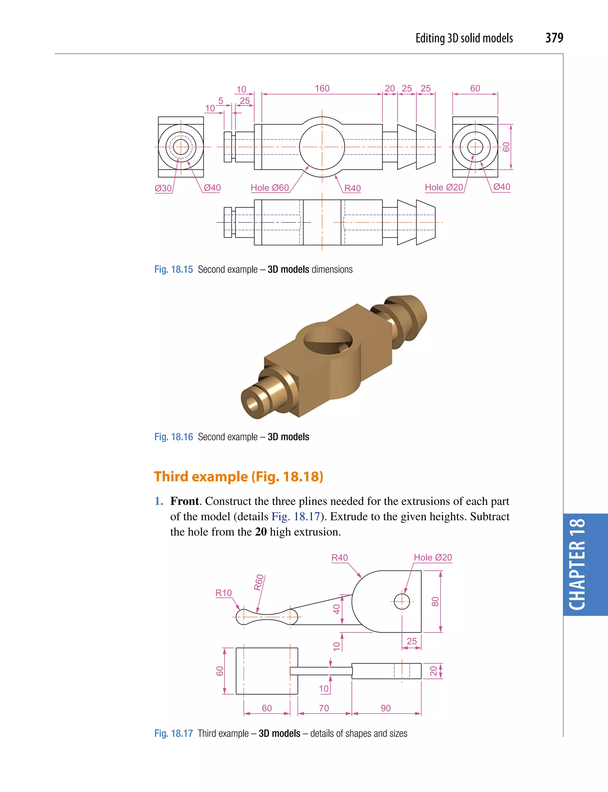 Editing 3D solid models   379


                        10               160                20 25 25              60
                  5      25
             10




                                                                                         60
Ø30         Ø40               Hole Ø60              R40                Hole Ø20        Ø40




Fig. 18.15 Second example – 3D models dimensions




Fig. 18.16 Second example – 3D models



Third example (Fig. 18.18)
1. Front. Construct the three plines needed for the extrusions of each part
   of the model (details Fig. 18.17). Extrude to the given heights. Subtract




                                                                                                 chapter 18
   the hole from the 20 high extrusion.

                                               R40                   Hole Ø20
                              R60




                  R10
                                                                        80
                                               40




                                                                 25
                                               10
               60




                                                                        20




                                          10

                                60        70               90

Fig. 18.17 Third example – 3D models – details of shapes and sizes
 