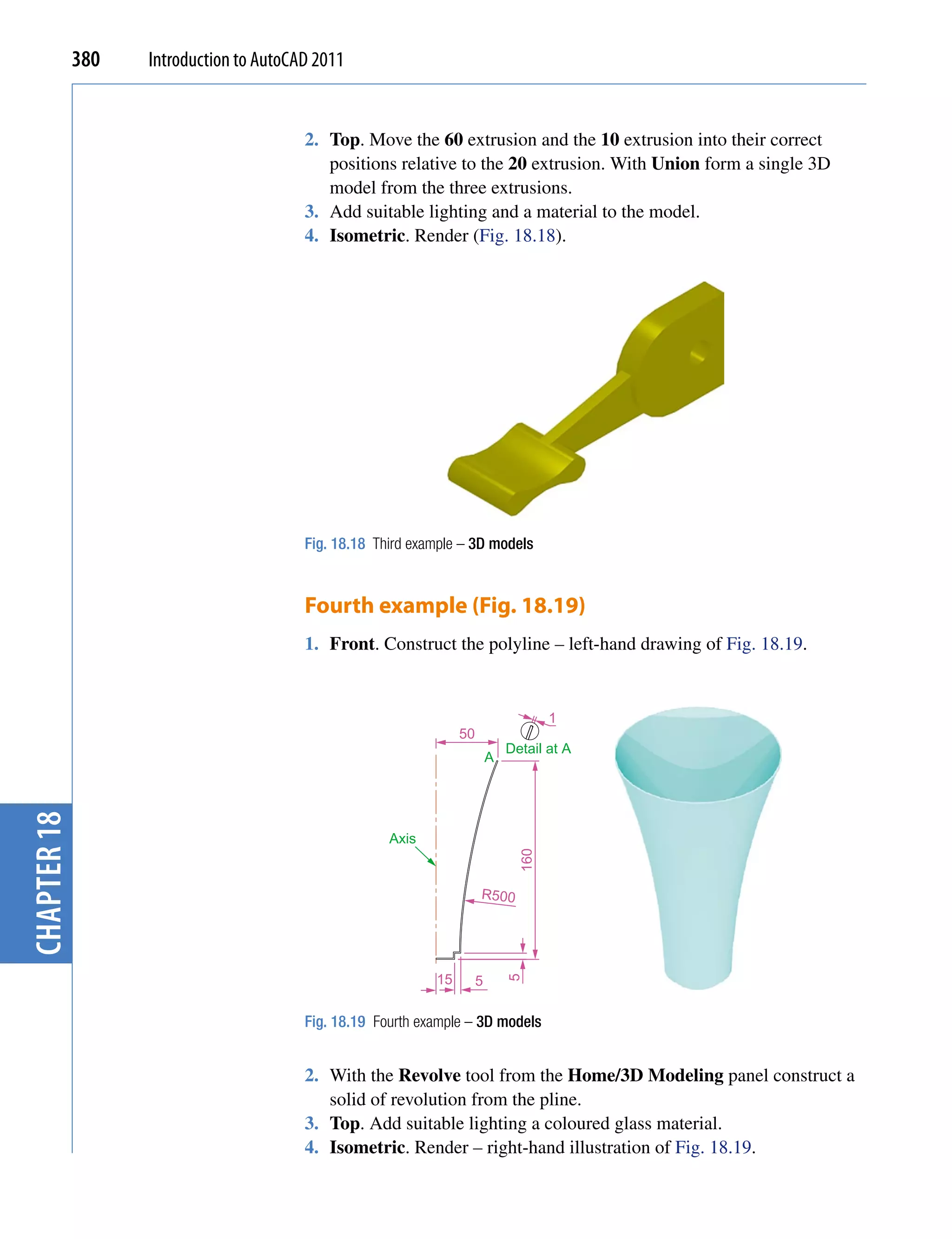 380   Introduction to AutoCAD 2011


                                         2. Top. Move the 60 extrusion and the 10 extrusion into their correct
                                            positions relative to the 20 extrusion. With Union form a single 3D
                                            model from the three extrusions.
                                         3. Add suitable lighting and a material to the model.
                                         4. Isometric. Render (Fig. 18.18).




                                         Fig. 18.18 Third example – 3D models


                                         Fourth example (Fig. 18.19)
                                         1. Front. Construct the polyline – left-hand drawing of Fig. 18.19.


                                                                                       1
                                                                  50
                                                                               Detail at A
                                                                           A
chapter 18




                                                      Axis
                                                                                 160




                                                                       R500




                                                             15        5
                                                                               5




                                         Fig. 18.19 Fourth example – 3D models


                                         2. With the Revolve tool from the Home/3D Modeling panel construct a
                                            solid of revolution from the pline.
                                         3. Top. Add suitable lighting a coloured glass material.
                                         4. Isometric. Render – right-hand illustration of Fig. 18.19.
 