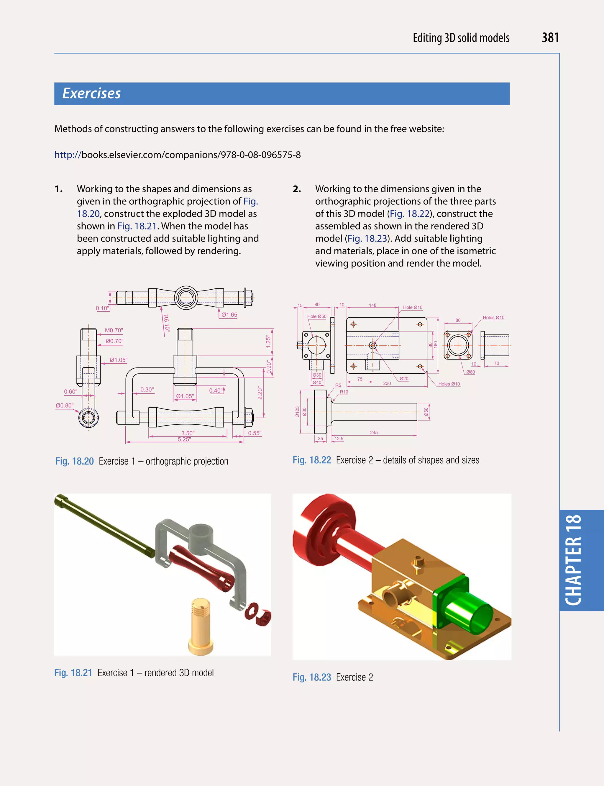 Introducing AutoCAD 2010
                                                                                                                                           Editing 3D solid models                        381


  Exercises




                                                                                                                                                                                            chapter 1
Methods of constructing answers to the following exercises can be found in the free website:

http://books.elsevier.com/companions/978-0-08-096575-8


1.       Working to the shapes and dimensions as                                       2.              Working to the dimensions given in the
         given in the orthographic projection of Fig.                                                  orthographic projections of the three parts
         18.20, construct the exploded 3D model as                                                     of this 3D model (Fig. 18.22), construct the
         shown in Fig. 18.21. When the model has                                                       assembled as shown in the rendered 3D
         been constructed add suitable lighting and                                                    model (Fig. 18.23). Add suitable lighting
         apply materials, followed by rendering.                                                       and materials, place in one of the isometric
                                                                                                       viewing position and render the model.


                                                                                         15            80        10         148
             0.10"                                                                                                                       Hole Ø10
                                                            Ø1.65                                   Hole Ø50
                                      R6.10"




                                                                                                                                                                              Holes Ø10
                                                                                                                                                                   80

                M0.70"
                                                                               1.25"




                Ø0.70"




                                                                                                                                                      160
                                                                                                                                                      80
                     Ø1.05"
                                                                               0.90"




                                                                                                                                                                         10       70
                                                                                                                                                                        Ø60
                                                                                                      Ø30
                                                                                                                       75               Ø20
                                                                                                      Ø40                         230                       Holes Ø10
                                                                                                               R5
                              0.30"
                                                                       2.20"




     0.60"                                              0.40"                                                    R10
                                               Ø1.05"
Ø0.80"
                                                                                       Ø125
                                                                                              Ø80




                                                                                                                                                    Ø50
                                                3.50"               0.55"                                                   245
                                               5.25"                                                    35     12.5




Fig. 18.20 Exercise 1 – orthographic projection                                        Fig. 18.22 Exercise 2 – details of shapes and sizes




                                                                                                                                                                                            chapter 18



Fig. 18.21 Exercise 1 – rendered 3D model                                              Fig. 18.23 Exercise 2
 