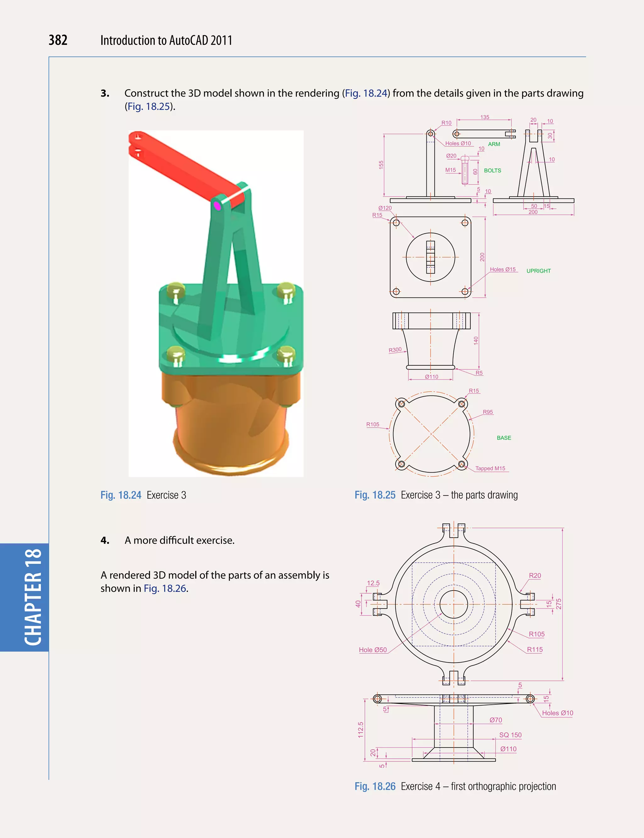 382   Introduction to AutoCAD 2010
                                           2011


                   3.   Construct the 3D model shown in the rendering (Fig. 18.24) from the details given in the parts drawing
chapter 1

                        (Fig. 18.25).
                                                                                                                               135                    20
                                                                                                            R10                                              10




                                                                                                                                                             30
                                                                                                             Holes Ø10              ARM
                                                                                                                           10
                                                                                                             Ø20
                                                                                                                                                             10




                                                                                        155
                                                                                                             M15                BOLTS




                                                                                                                         60
                                                                                                                           5 10


                                                                                      Ø120                                                            50    15
                                                                                                                                                     200
                                                                                    R15




                                                                                                                              200
                                                                                                                                     Holes Ø15       UPRIGHT




                                                                                                                         140
                                                                                              R300



                                                                                                                          R5
                                                                                                     Ø110

                                                                                                                     R15


                                                                                                                               R95

                                                                                   R105

                                                                                                                                       BASE




                                                                                                                          Tapped M15




                   Fig. 18.24 Exercise 3                                   Fig. 18.25 Exercise 3 – the parts drawing



                   4.   A more difficult exercise.
chapter 18




                   A rendered 3D model of the parts of an assembly is                                                                                R20
                                                                                   12.5
                   shown in Fig. 18.26.
                                                                                                                                                            275
                                                                           40




                                                                                                                                                            15




                                                                                                                                                     R105

                                                                            Hole Ø50                                                                 R115




                                                                                                                                                 5
                                                                                                                                                           15




                                                                                          5
                                                                                                                                                           Holes Ø10
                                                                                                                                     Ø70
                                                                           112.5




                                                                                                                                        SQ 150

                                                                                                                                          Ø110
                                                                                   20
                                                                                        5




                                                                           Fig. 18.26 Exercise 4 – first orthographic projection
 