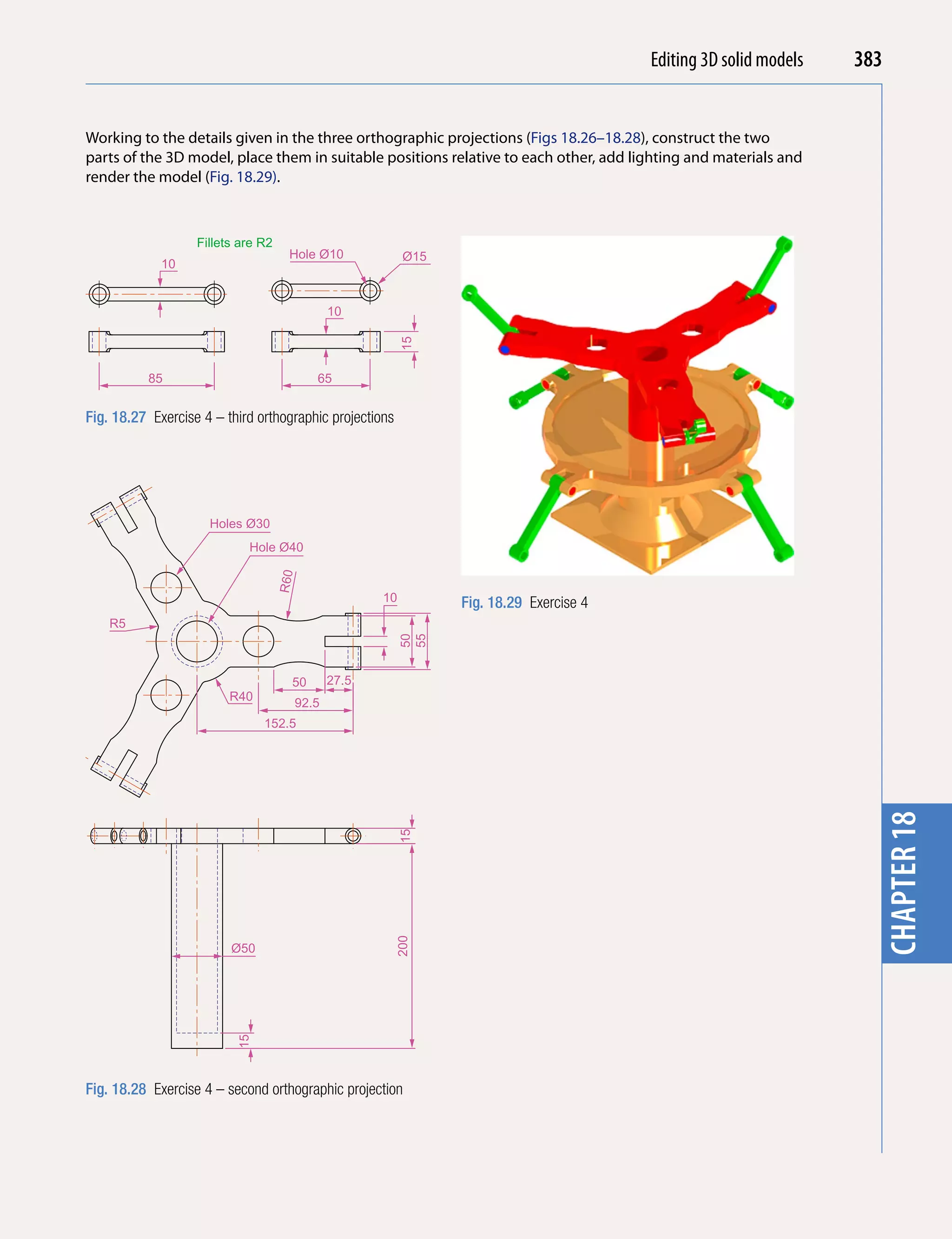Introducing AutoCAD 2010
                                                                                           Editing 3D solid models   383


Working to the details given in the three orthographic projections (Figs 18.26–18.28), construct the two




                                                                                                                       chapter 1
parts of the 3D model, place them in suitable positions relative to each other, add lighting and materials and
render the model (Fig. 18.29).



                   Fillets are R2
                                      Hole Ø10            Ø15
             10


                                             10




                                                         15
          85                               65


Fig. 18.27 Exercise 4 – third orthographic projections




                     Holes Ø30
                            Hole Ø40
                                    R60




                                                    10          Fig. 18.29 Exercise 4
    R5
                                                         50
                                                         55




                                      50     27.5
                         R40
                                      92.5
                               152.5




                                                                                                                       chapter 18
                                                         15
                                                         200




                         Ø50
                          15




Fig. 18.28 Exercise 4 – second orthographic projection
 