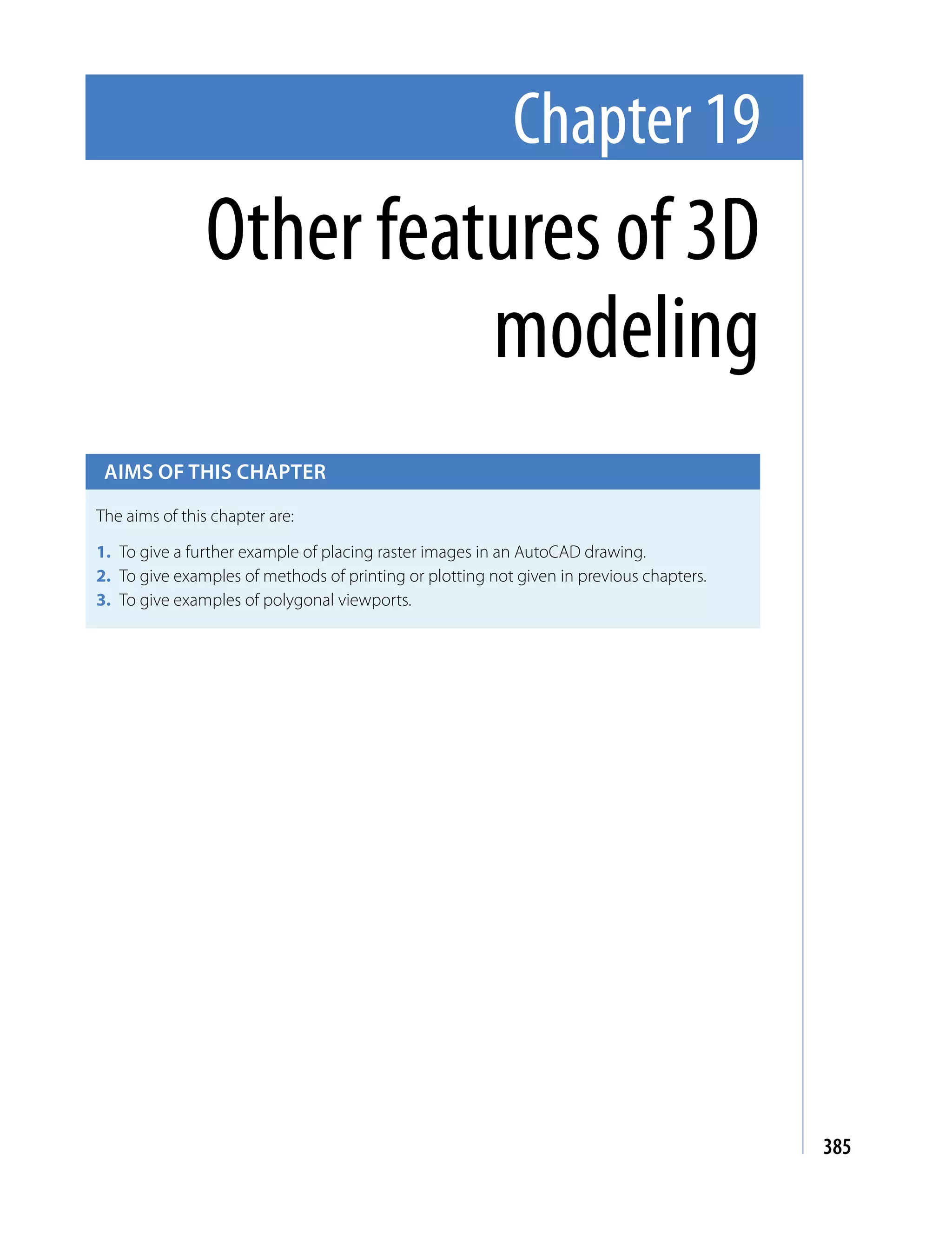 Chapter 19
                Other features of 3D
                          modeling
 Aims of this chApter

The aims of this chapter are:

1. To give a further example of placing raster images in an AutoCAD drawing.
2. To give examples of methods of printing or plotting not given in previous chapters.
3. To give examples of polygonal viewports.




                                                                                         385
 