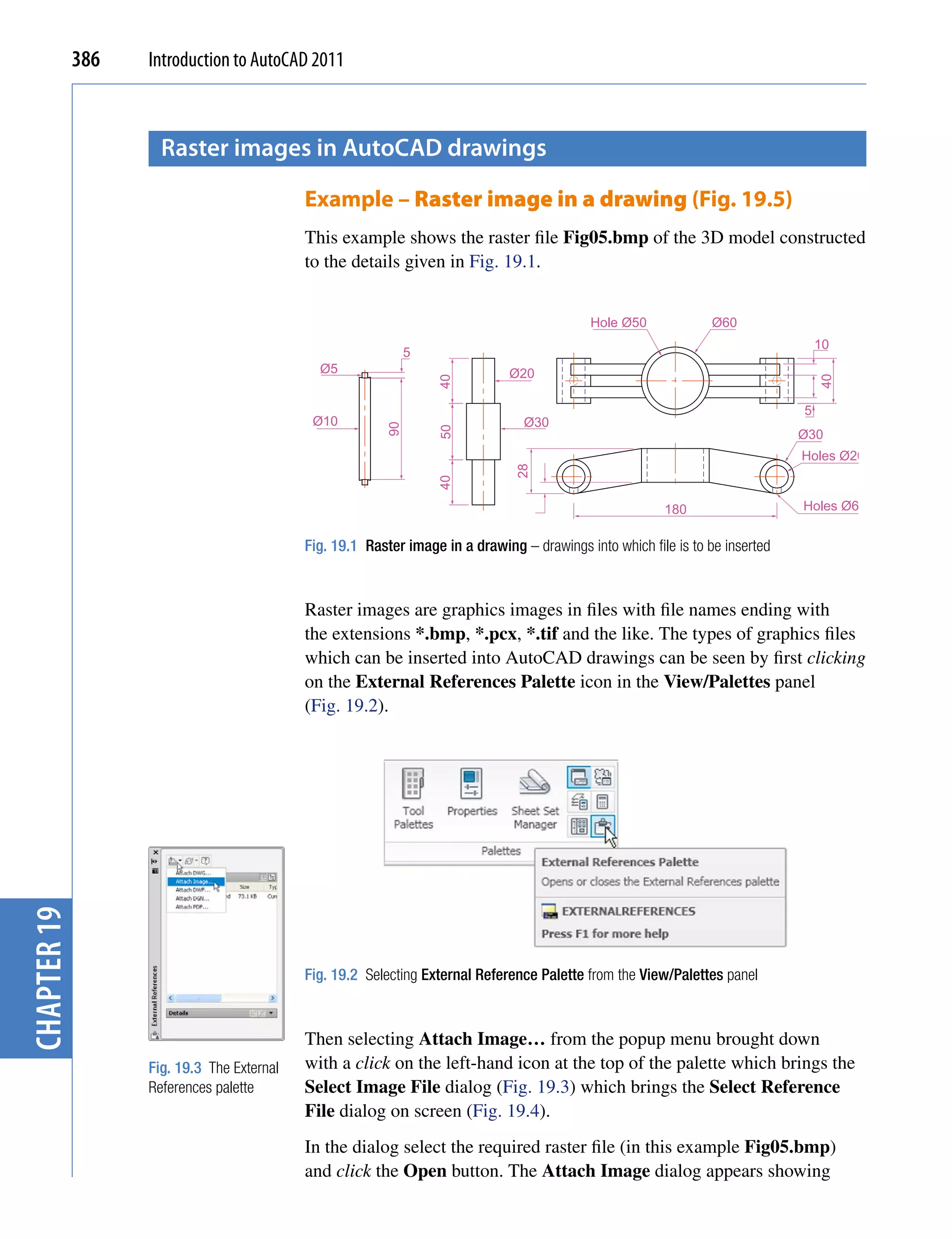 386   Introduction to AutoCAD 2011



                     raster images in AutocAD drawings

                                            Example – Raster image in a drawing (Fig. 19.5)
                                            This example shows the raster file Fig05.bmp of the 3D model constructed
                                            to the details given in Fig. 19.1.


                                                                                             Hole Ø50            Ø60
                                                                                                                                   10
                                                               5
                                              Ø5                               Ø20




                                                                                                                                   40
                                                                   40
                                                                                                                               5
                                             Ø10                                 Ø30
                                                          90


                                                                   50
                                                                                                                               Ø30
                                                                                                                               Holes Ø20




                                                                                28
                                                                   40



                                                                                                         180                   Holes Ø6


                                            Fig. 19.1 Raster image in a drawing – drawings into which file is to be inserted



                                            Raster images are graphics images in files with file names ending with
                                            the extensions *.bmp, *.pcx, *.tif and the like. The types of graphics files
                                            which can be inserted into AutoCAD drawings can be seen by first clicking
                                            on the External References Palette icon in the View/Palettes panel
                                            (Fig. 19.2).
chapter 19




                                            Fig. 19.2 Selecting External Reference Palette from the View/Palettes panel



                                            Then selecting Attach Image… from the popup menu brought down
                   Fig. 19.3 The External   with a click on the left-hand icon at the top of the palette which brings the
                   References palette       Select Image File dialog (Fig. 19.3) which brings the Select Reference
                                            File dialog on screen (Fig. 19.4).
                                            In the dialog select the required raster file (in this example Fig05.bmp)
                                            and click the Open button. The Attach Image dialog appears showing
 