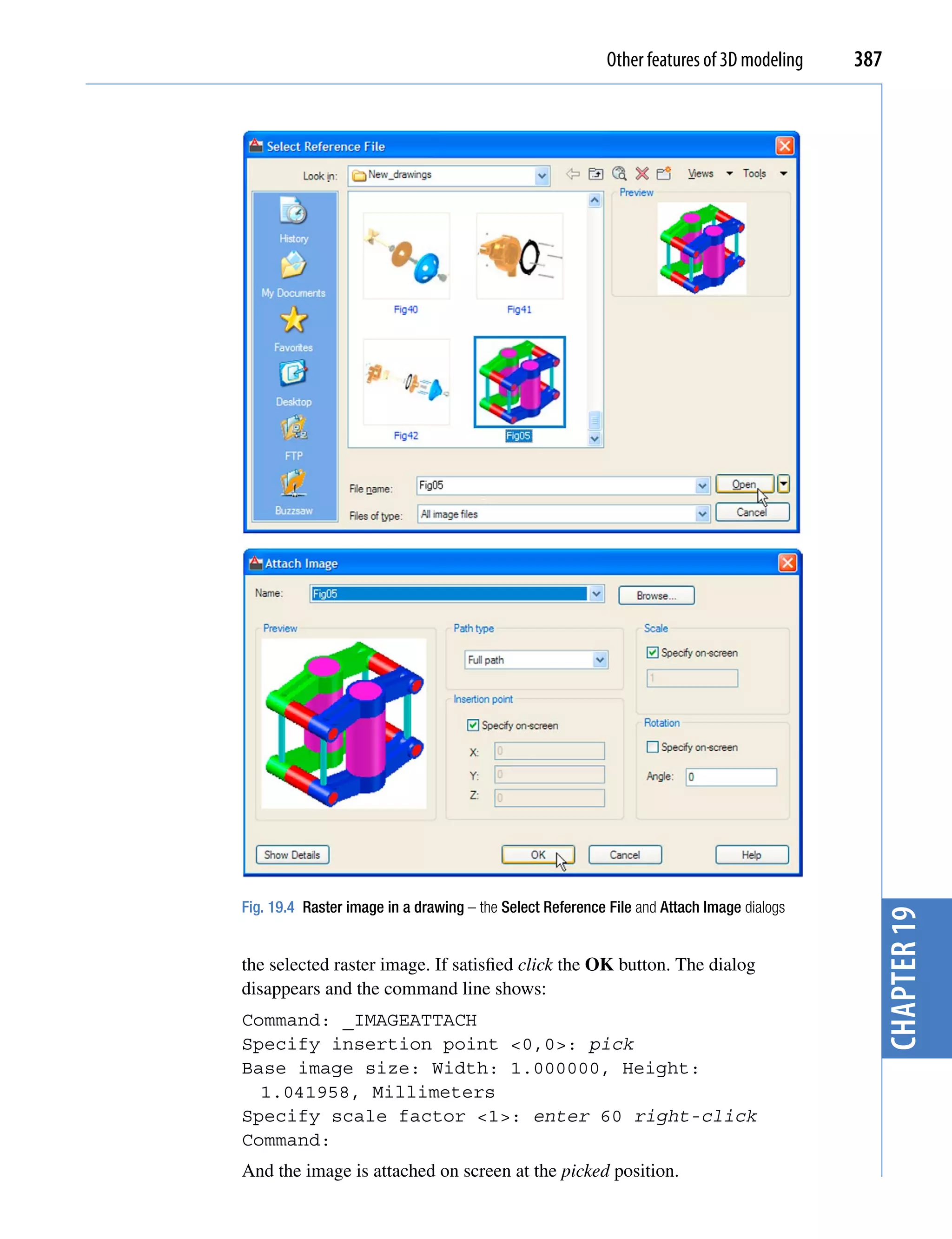 Other features of 3D modeling   387




Fig. 19.4 Raster image in a drawing – the Select Reference File and Attach Image dialogs     chapter 19
the selected raster image. If satisfied click the OK button. The dialog
disappears and the command line shows:
Command: _IMAGEATTACH
Specify insertion point <0,0>: pick
Base image size: Width: 1.000000, Height:
  1.041958, Millimeters
Specify scale factor <1>: enter 60 right-click
Command:
And the image is attached on screen at the picked position.
 