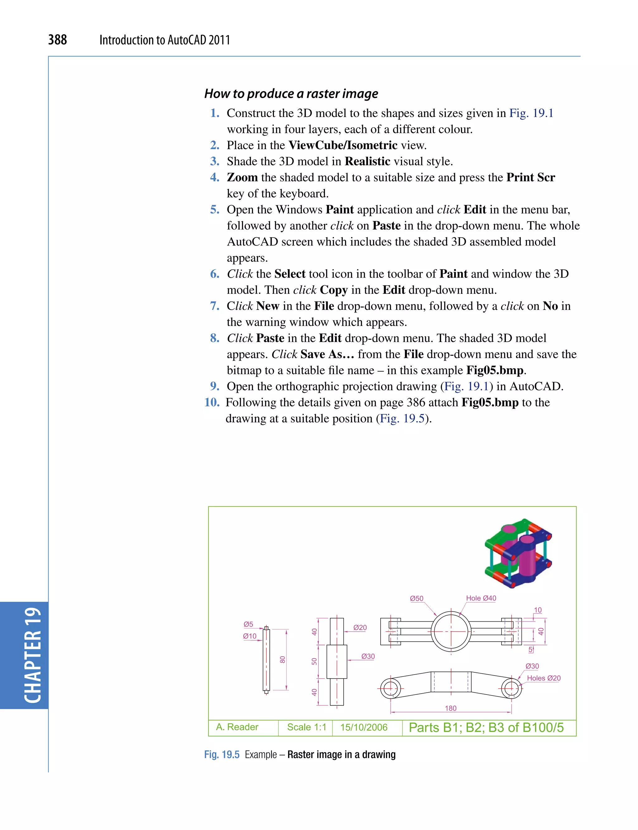 388   Introduction to AutoCAD 2011


                                         How to produce a raster image
                                          1. Construct the 3D model to the shapes and sizes given in Fig. 19.1
                                             working in four layers, each of a different colour.
                                          2. Place in the ViewCube/Isometric view.
                                          3. Shade the 3D model in Realistic visual style.
                                          4. Zoom the shaded model to a suitable size and press the Print Scr
                                             key of the keyboard.
                                          5. Open the Windows Paint application and click Edit in the menu bar,
                                             followed by another click on Paste in the drop-down menu. The whole
                                             AutoCAD screen which includes the shaded 3D assembled model
                                             appears.
                                          6. Click the Select tool icon in the toolbar of Paint and window the 3D
                                             model. Then click Copy in the Edit drop-down menu.
                                          7. Click New in the File drop-down menu, followed by a click on No in
                                             the warning window which appears.
                                          8. Click Paste in the Edit drop-down menu. The shaded 3D model
                                             appears. Click Save As… from the File drop-down menu and save the
                                             bitmap to a suitable file name – in this example Fig05.bmp.
                                          9. Open the orthographic projection drawing (Fig. 19.1) in AutoCAD.
                                         10. Following the details given on page 386 attach Fig05.bmp to the
                                             drawing at a suitable position (Fig. 19.5).




                                                                                         Ø50         Hole Ø40
                                                                                                                    10
chapter 19




                                                  Ø5                         Ø20
                                                                                                                    40
                                                                    40




                                                  Ø10
                                                                                                                5
                                                                               Ø30
                                                          80



                                                                    50




                                                                                                                Ø30
                                                                                                                Holes Ø20
                                                                    40




                                                                                               180

                                           A. Reader           Scale 1:1   15/10/2006    Parts B1; B2; B3 of B100/5
                                         Fig. 19.5 Example – Raster image in a drawing
 