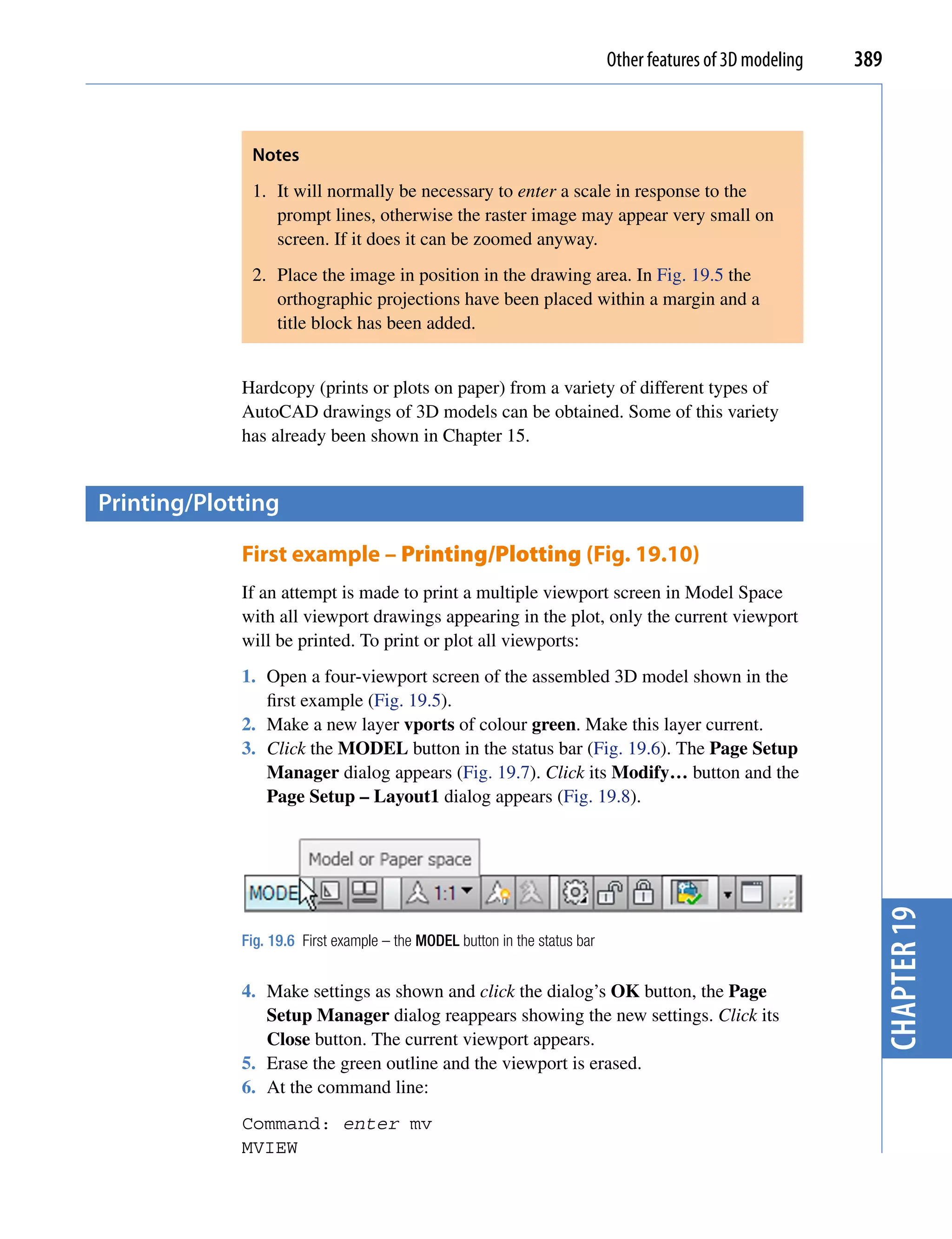 Other features of 3D modeling   389



              Notes
              1. It will normally be necessary to enter a scale in response to the
                 prompt lines, otherwise the raster image may appear very small on
                 screen. If it does it can be zoomed anyway.
              2. Place the image in position in the drawing area. In Fig. 19.5 the
                 orthographic projections have been placed within a margin and a
                 title block has been added.


             Hardcopy (prints or plots on paper) from a variety of different types of
             AutoCAD drawings of 3D models can be obtained. Some of this variety
             has already been shown in Chapter 15.


printing/plotting

             First example – Printing/Plotting (Fig. 19.10)
             If an attempt is made to print a multiple viewport screen in Model Space
             with all viewport drawings appearing in the plot, only the current viewport
             will be printed. To print or plot all viewports:
             1. Open a four-viewport screen of the assembled 3D model shown in the
                first example (Fig. 19.5).
             2. Make a new layer vports of colour green. Make this layer current.
             3. Click the MODEL button in the status bar (Fig. 19.6). The Page Setup
                Manager dialog appears (Fig. 19.7). Click its Modify… button and the
                Page Setup – Layout1 dialog appears (Fig. 19.8).




                                                                                                              chapter 19
             Fig. 19.6 First example – the MODEL button in the status bar


             4. Make settings as shown and click the dialog’s OK button, the Page
                Setup Manager dialog reappears showing the new settings. Click its
                Close button. The current viewport appears.
             5. Erase the green outline and the viewport is erased.
             6. At the command line:
             Command: enter mv
             MVIEW
 