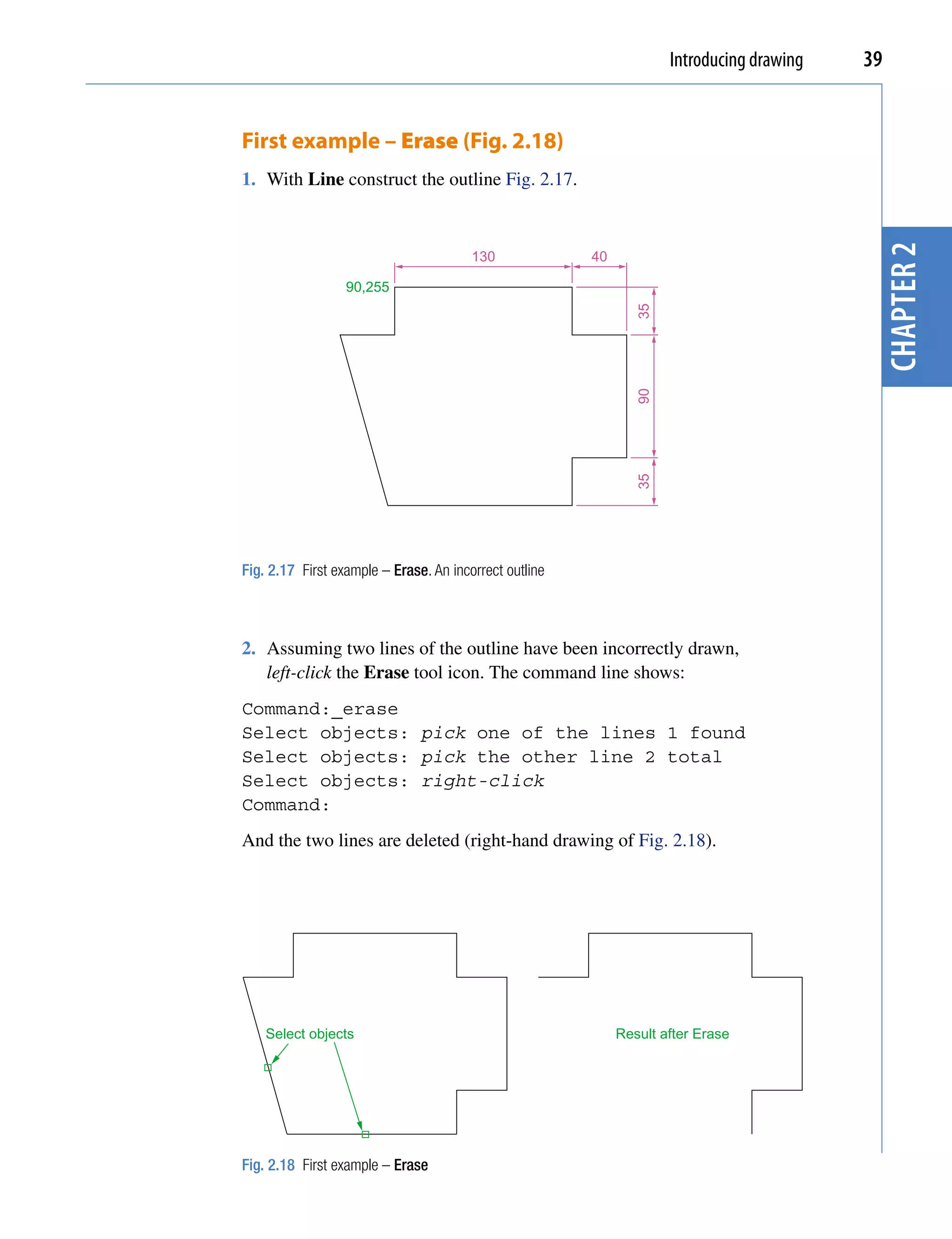 Introducing drawing   39


First example – Erase (Fig. 2.18)
1. With Line construct the outline Fig. 2.17.




                                                                                            chapter 2
                                        130             40

                  90,255




                                                                35
                                                                90
                                                                35
Fig. 2.17 First example – Erase. An incorrect outline



2. Assuming two lines of the outline have been incorrectly drawn,
   left-click the Erase tool icon. The command line shows:
Command:_erase
Select objects: pick one of the lines 1 found
Select objects: pick the other line 2 total
Select objects: right-click
Command:
And the two lines are deleted (right-hand drawing of Fig. 2.18).




    Select objects                                           Result after Erase




Fig. 2.18 First example – Erase
 