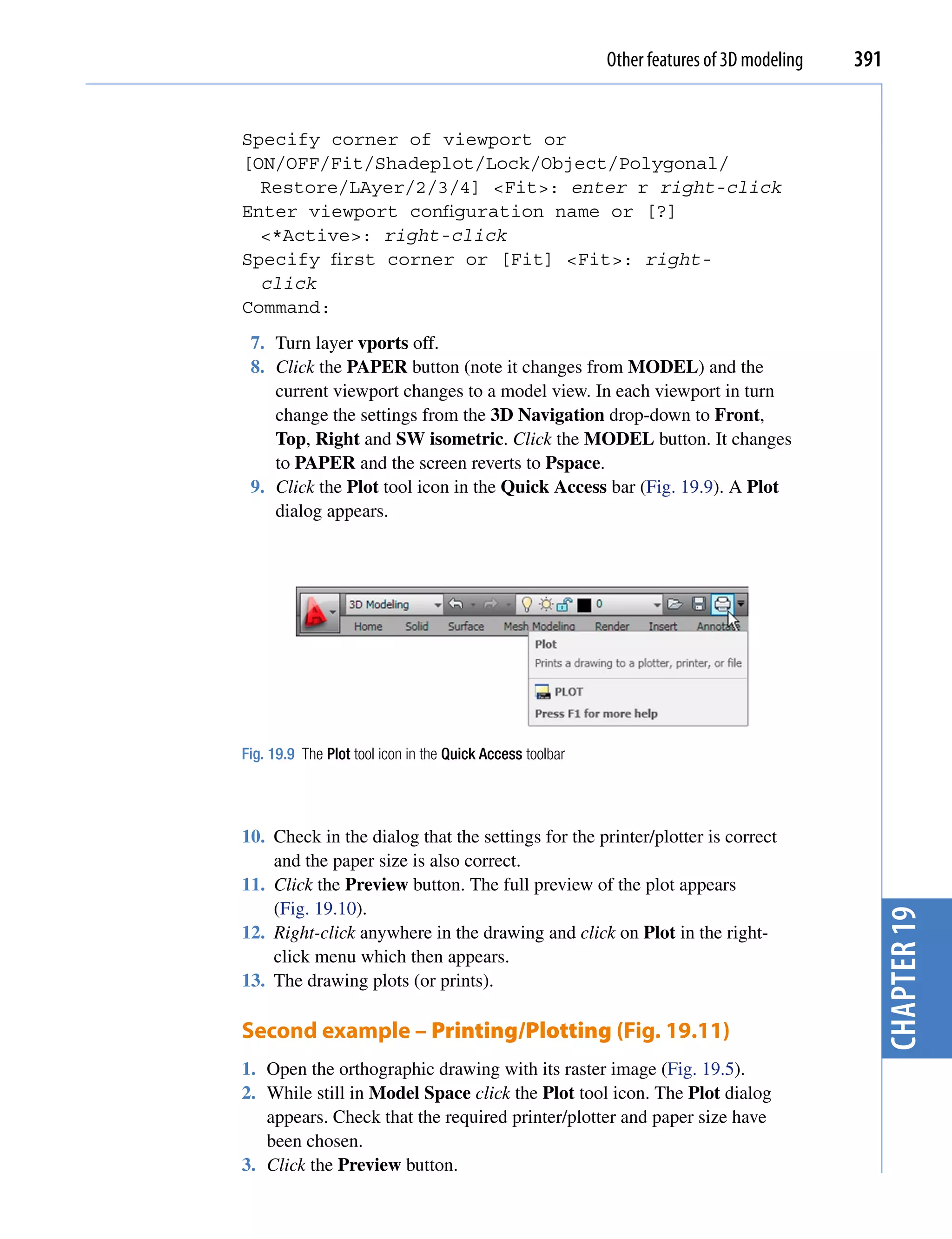 Other features of 3D modeling   391


Specify corner of viewport or
[ON/OFF/Fit/Shadeplot/Lock/Object/Polygonal/
  Restore/LAyer/2/3/4] <Fit>: enter r right-click
Enter viewport configuration name or [?]
  <*Active>: right-click
Specify first corner or [Fit] <Fit>: right-
  click
Command:
 7. Turn layer vports off.
 8. Click the PAPER button (note it changes from MODEL) and the
    current viewport changes to a model view. In each viewport in turn
    change the settings from the 3D Navigation drop-down to Front,
    Top, Right and SW isometric. Click the MODEL button. It changes
    to PAPER and the screen reverts to Pspace.
 9. Click the Plot tool icon in the Quick Access bar (Fig. 19.9). A Plot
    dialog appears.




Fig. 19.9 The Plot tool icon in the Quick Access toolbar




10. Check in the dialog that the settings for the printer/plotter is correct
    and the paper size is also correct.
11. Click the Preview button. The full preview of the plot appears
    (Fig. 19.10).                                                                            chapter 19
12. Right-click anywhere in the drawing and click on Plot in the right-
    click menu which then appears.
13. The drawing plots (or prints).

Second example – Printing/Plotting (Fig. 19.11)
1. Open the orthographic drawing with its raster image (Fig. 19.5).
2. While still in Model Space click the Plot tool icon. The Plot dialog
   appears. Check that the required printer/plotter and paper size have
   been chosen.
3. Click the Preview button.
 
