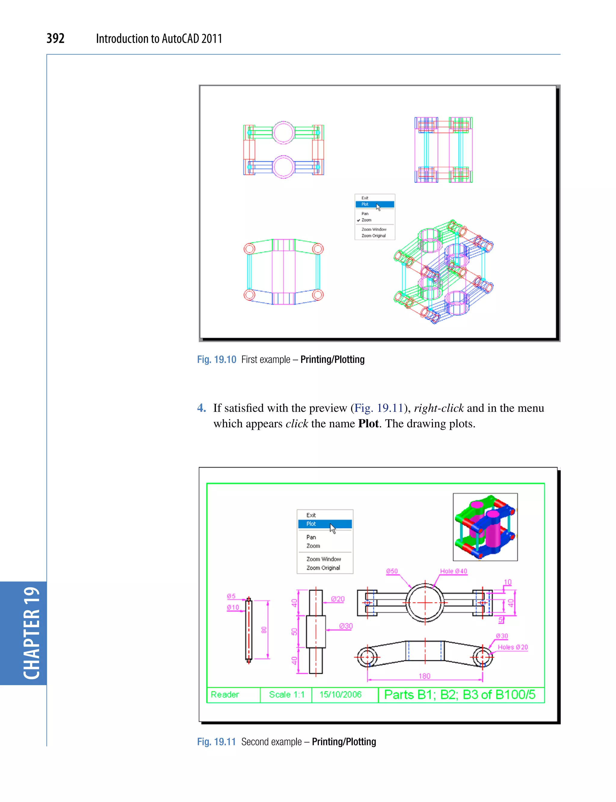 392   Introduction to AutoCAD 2011




                                         Fig. 19.10 First example – Printing/Plotting



                                         4. If satisfied with the preview (Fig. 19.11), right-click and in the menu
                                            which appears click the name Plot. The drawing plots.
chapter 19




                                         Fig. 19.11 Second example – Printing/Plotting
 