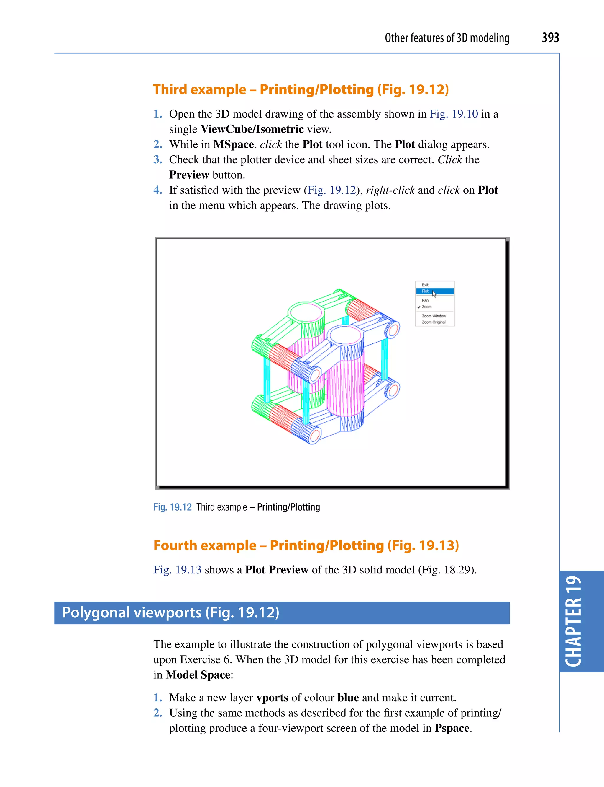 Other features of 3D modeling   393


             Third example – Printing/Plotting (Fig. 19.12)
             1. Open the 3D model drawing of the assembly shown in Fig. 19.10 in a
                single ViewCube/Isometric view.
             2. While in MSpace, click the Plot tool icon. The Plot dialog appears.
             3. Check that the plotter device and sheet sizes are correct. Click the
                Preview button.
             4. If satisfied with the preview (Fig. 19.12), right-click and click on Plot
                in the menu which appears. The drawing plots.




             Fig. 19.12 Third example – Printing/Plotting


             Fourth example – Printing/Plotting (Fig. 19.13)
             Fig. 19.13 shows a Plot Preview of the 3D solid model (Fig. 18.29).
                                                                                                  chapter 19
polygonal viewports (fig. 19.12)
             The example to illustrate the construction of polygonal viewports is based
             upon Exercise 6. When the 3D model for this exercise has been completed
             in Model Space:
             1. Make a new layer vports of colour blue and make it current.
             2. Using the same methods as described for the first example of printing/
                plotting produce a four-viewport screen of the model in Pspace.
 
