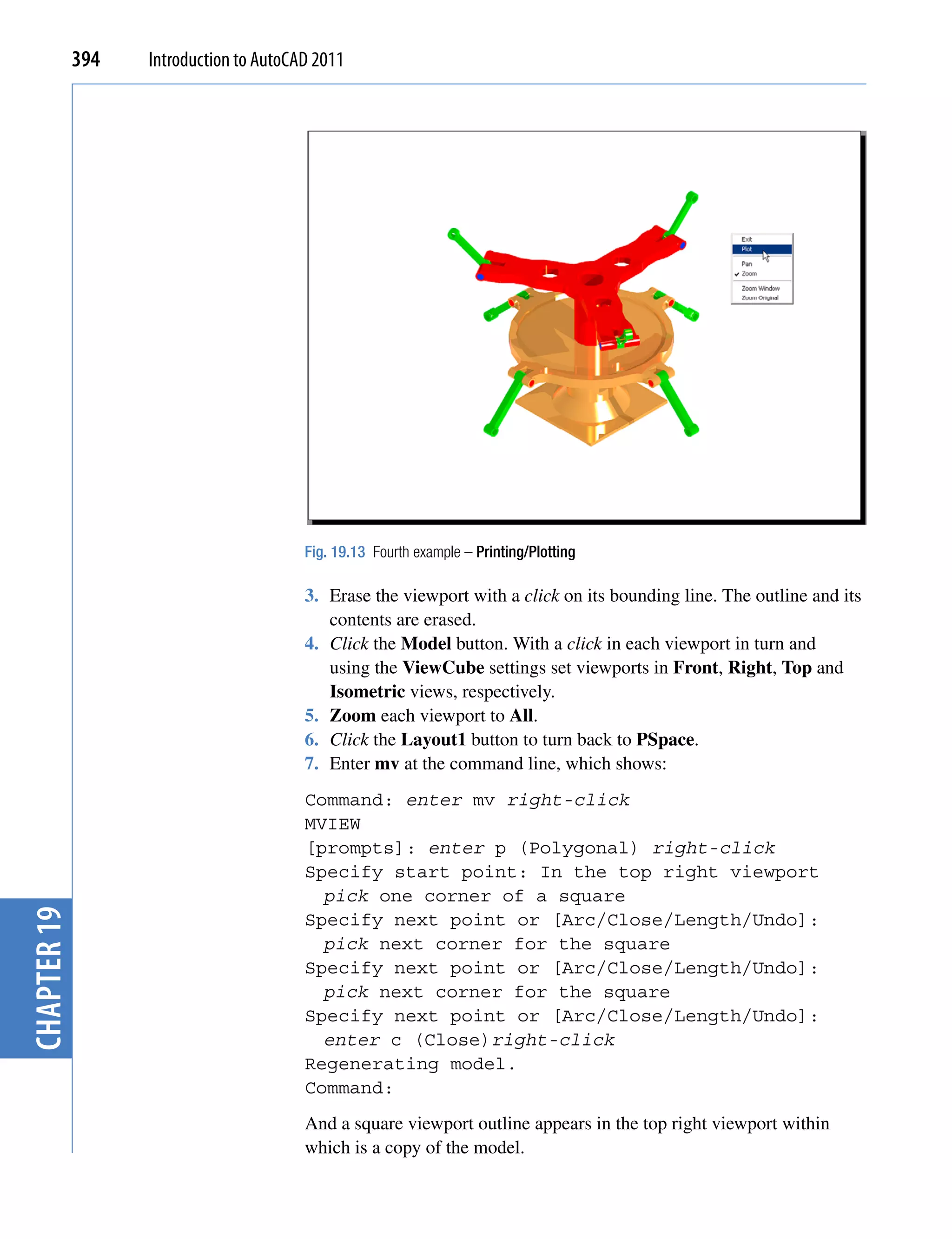 394   Introduction to AutoCAD 2011




                                         Fig. 19.13 Fourth example – Printing/Plotting

                                         3. Erase the viewport with a click on its bounding line. The outline and its
                                            contents are erased.
                                         4. Click the Model button. With a click in each viewport in turn and
                                            using the ViewCube settings set viewports in Front, Right, Top and
                                            Isometric views, respectively.
                                         5. Zoom each viewport to All.
                                         6. Click the Layout1 button to turn back to PSpace.
                                         7. Enter mv at the command line, which shows:
                                         Command: enter mv right-click
                                         MVIEW
                                         [prompts]: enter p (Polygonal) right-click
                                         Specify start point: In the top right viewport
                                           pick one corner of a square
chapter 19




                                         Specify next point or [Arc/Close/Length/Undo]:
                                           pick next corner for the square
                                         Specify next point or [Arc/Close/Length/Undo]:
                                           pick next corner for the square
                                         Specify next point or [Arc/Close/Length/Undo]:
                                           enter c (Close)right-click
                                         Regenerating model.
                                         Command:
                                         And a square viewport outline appears in the top right viewport within
                                         which is a copy of the model.
 
