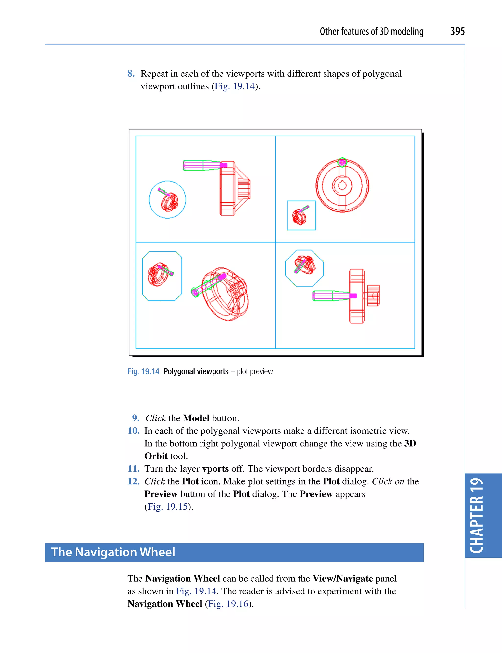 Other features of 3D modeling   395


            8. Repeat in each of the viewports with different shapes of polygonal
               viewport outlines (Fig. 19.14).




            Fig. 19.14 Polygonal viewports – plot preview




             9. Click the Model button.
            10. In each of the polygonal viewports make a different isometric view.
                In the bottom right polygonal viewport change the view using the 3D
                Orbit tool.
            11. Turn the layer vports off. The viewport borders disappear.
            12. Click the Plot icon. Make plot settings in the Plot dialog. Click on the        chapter 19
                Preview button of the Plot dialog. The Preview appears
                (Fig. 19.15).



the Navigation Wheel
            The Navigation Wheel can be called from the View/Navigate panel
            as shown in Fig. 19.14. The reader is advised to experiment with the
            Navigation Wheel (Fig. 19.16).
 