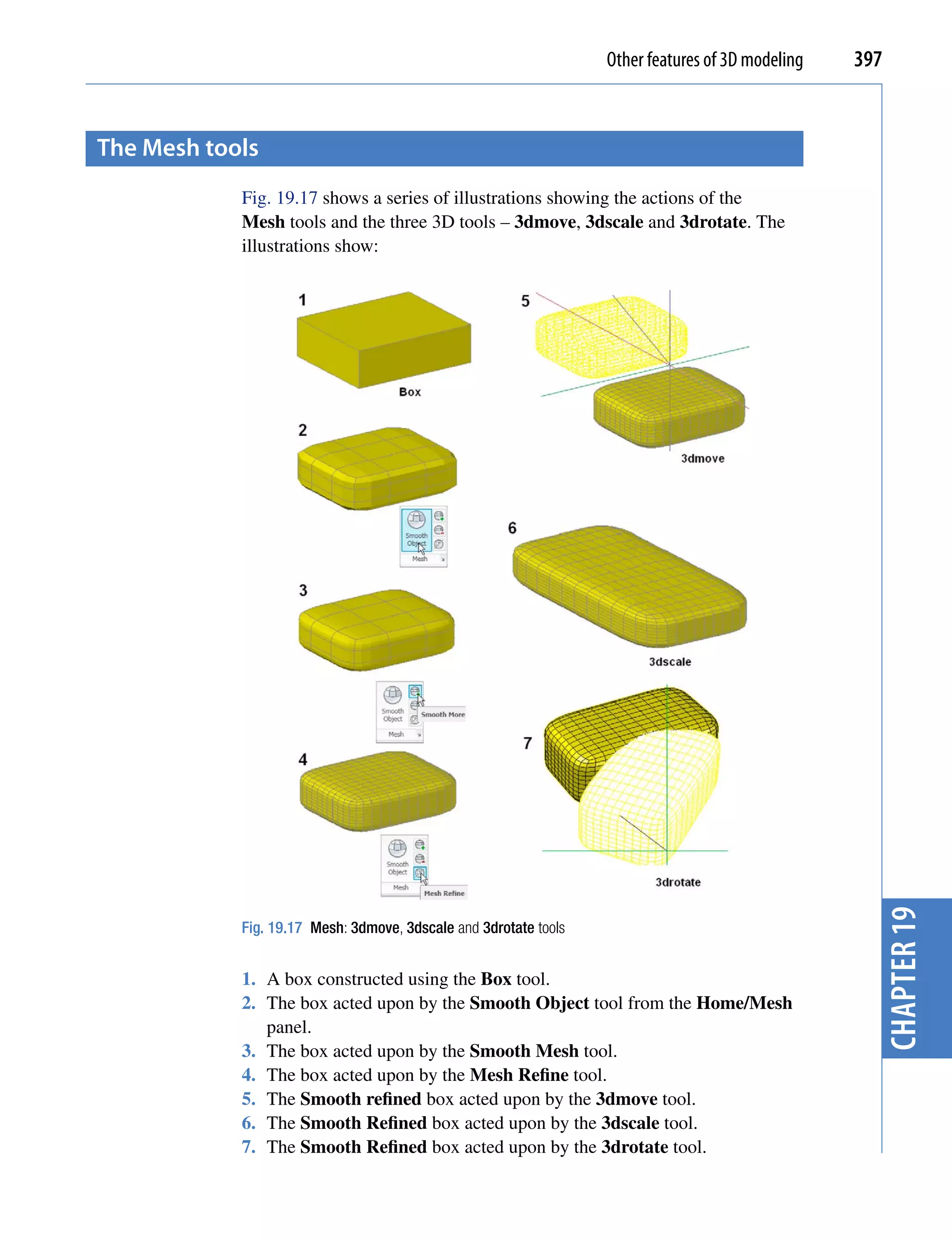 Other features of 3D modeling   397


the mesh tools
            Fig. 19.17 shows a series of illustrations showing the actions of the
            Mesh tools and the three 3D tools – 3dmove, 3dscale and 3drotate. The
            illustrations show:




                                                                                                    chapter 19
            Fig. 19.17 Mesh: 3dmove, 3dscale and 3drotate tools


            1. A box constructed using the Box tool.
            2. The box acted upon by the Smooth Object tool from the Home/Mesh
               panel.
            3. The box acted upon by the Smooth Mesh tool.
            4. The box acted upon by the Mesh Refine tool.
            5. The Smooth refined box acted upon by the 3dmove tool.
            6. The Smooth Refined box acted upon by the 3dscale tool.
            7. The Smooth Refined box acted upon by the 3drotate tool.
 