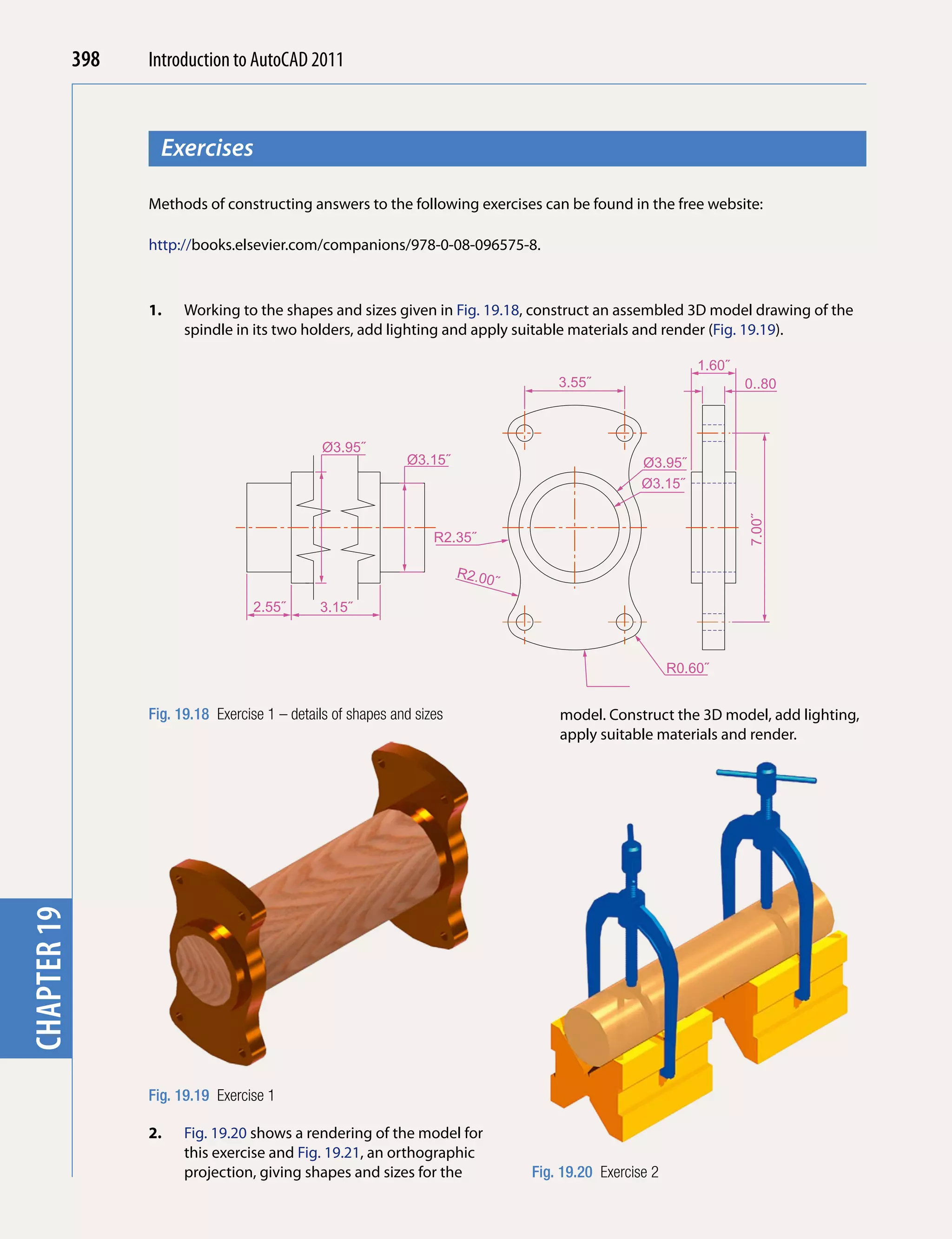 398   Introduction to AutoCAD 2010
                                           2011



                     Exercises
chapter 1



                   Methods of constructing answers to the following exercises can be found in the free website:

                   http://books.elsevier.com/companions/978-0-08-096575-8.



                   1.    Working to the shapes and sizes given in Fig. 19.18, construct an assembled 3D model drawing of the
                         spindle in its two holders, add lighting and apply suitable materials and render (Fig. 19.19).

                                                                                                              1.60˝
                                                                                      3.55˝                           0..80˝



                                                 Ø3.95˝
                                                               Ø3.15˝                               Ø3.95˝
                                                                                                    Ø3.15˝




                                                                                                                      7.00˝
                                                                    R2.35˝

                                                                         R2.00
                                                                              ˝
                                     2.55˝      3.15˝



                                                                                                          R0.60˝


                   Fig. 19.18 Exercise 1 – details of shapes and sizes                model. Construct the 3D model, add lighting,
                                                                                      apply suitable materials and render.
chapter 19




                   Fig. 19.19 Exercise 1

                   2.    Fig. 19.20 shows a rendering of the model for
                         this exercise and Fig. 19.21, an orthographic
                         projection, giving shapes and sizes for the              Fig. 19.20 Exercise 2
 
