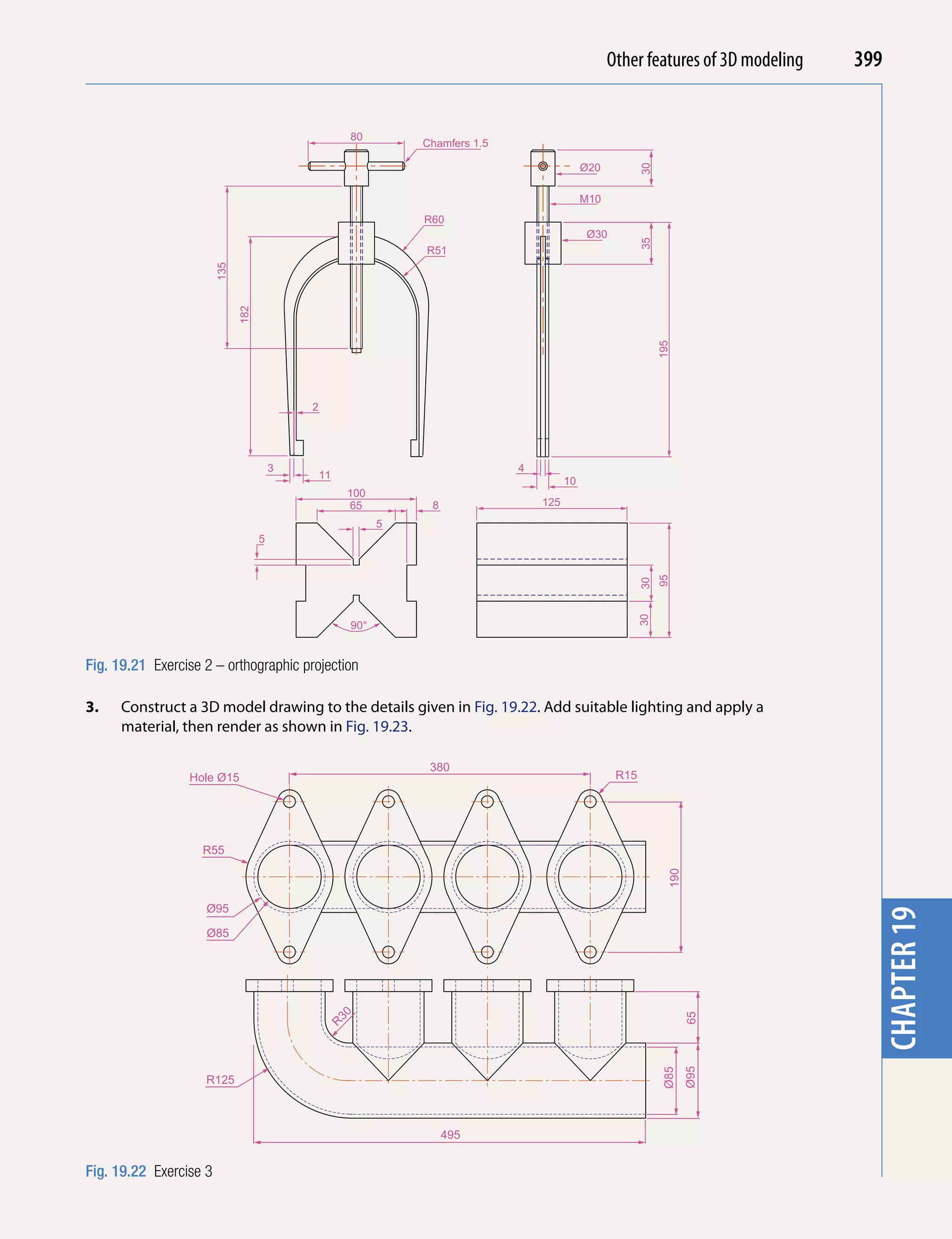 Other features of 3D modeling
                                                                                                       Introducing AutoCAD 2010     399


                                                      80
                                                                Chamfers 1.5




                                                                                                                                      chapter 1
                                                                                              Ø20




                                                                                                           30
                                                                                              M10
                                                                R60
                                                                                              Ø30




                                                                                                           35
                                                                R51
                        135

                              182




                                                                                                                195
                                            2




                                        3                                      4
                                                11
                                                                                         10
                                                      100
                                                      65         8                 125
                                                            5
                                    5




                                                                                                                95
                                                                                                           30
                                                                                                           30
                                                      90°


Fig. 19.21 Exercise 2 – orthographic projection

3.    Construct a 3D model drawing to the details given in Fig. 19.22. Add suitable lighting and apply a
      material, then render as shown in Fig. 19.23.

                                                                 380
                 Hole Ø15                                                                            R15




                    R55
                                                                                                                  190




                    Ø95                                                                                                               chapter 19
                    Ø85
                                                     30




                                                                                                                        65
                                                 R




                                                                                                                        Ø95
                                                                                                                 Ø85




                    R125



                                                                     495


Fig. 19.22 Exercise 3
 