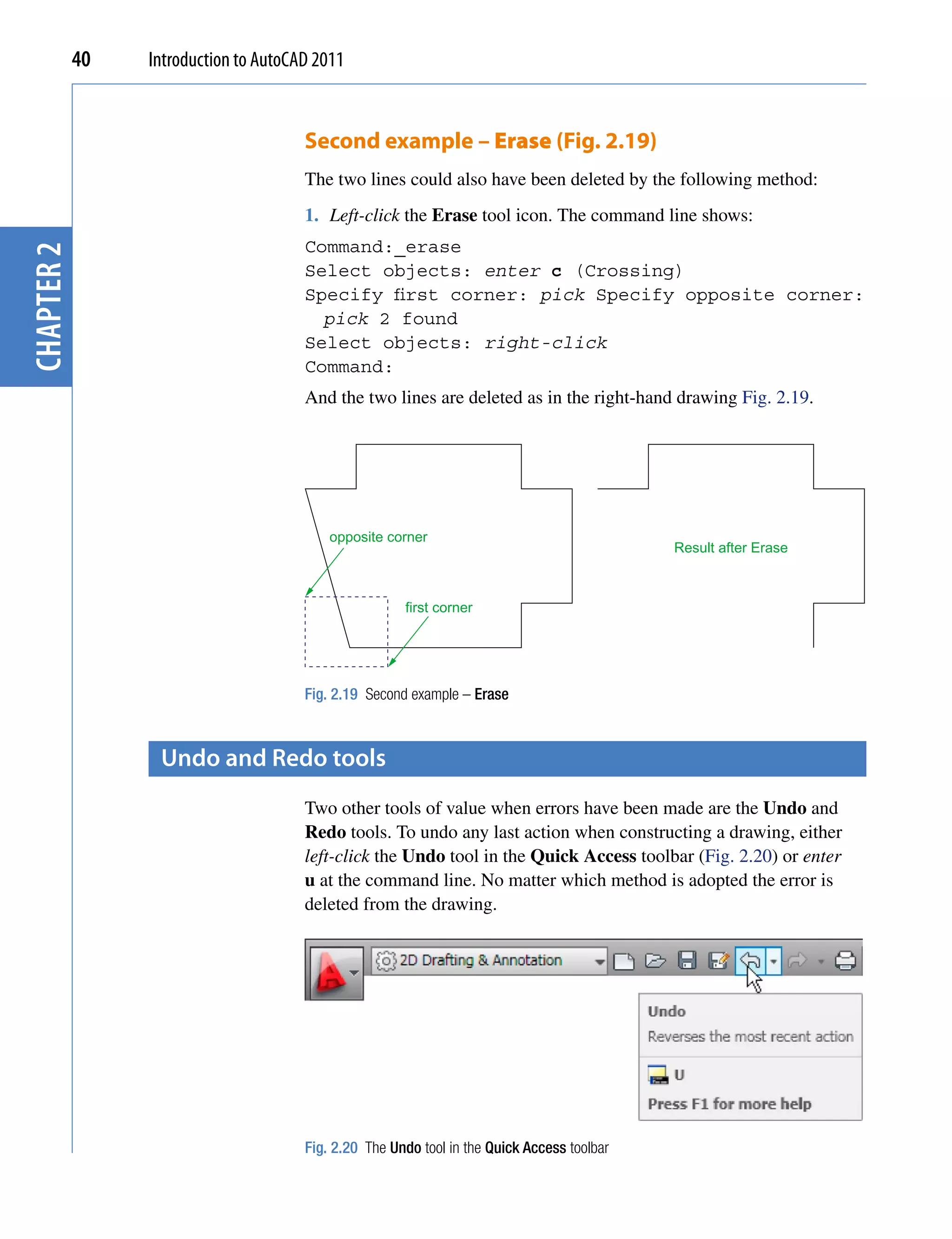 40   Introduction to AutoCAD 2011


                                       Second example – Erase (Fig. 2.19)
                                       The two lines could also have been deleted by the following method:
                                       1. Left-click the Erase tool icon. The command line shows:
                                       Command:_erase
chapter 2




                                       Select objects: enter c (Crossing)
                                       Specify first corner: pick Specify opposite corner:
                                         pick 2 found
                                       Select objects: right-click
                                       Command:
                                       And the two lines are deleted as in the right-hand drawing Fig. 2.19.




                                           opposite corner
                                                                                             Result after Erase



                                                       first corner




                                       Fig. 2.19 Second example – Erase



                  Undo and redo tools
                                       Two other tools of value when errors have been made are the Undo and
                                       Redo tools. To undo any last action when constructing a drawing, either
                                       left-click the Undo tool in the Quick Access toolbar (Fig. 2.20) or enter
                                       u at the command line. No matter which method is adopted the error is
                                       deleted from the drawing.




                                       Fig. 2.20 The Undo tool in the Quick Access toolbar
 