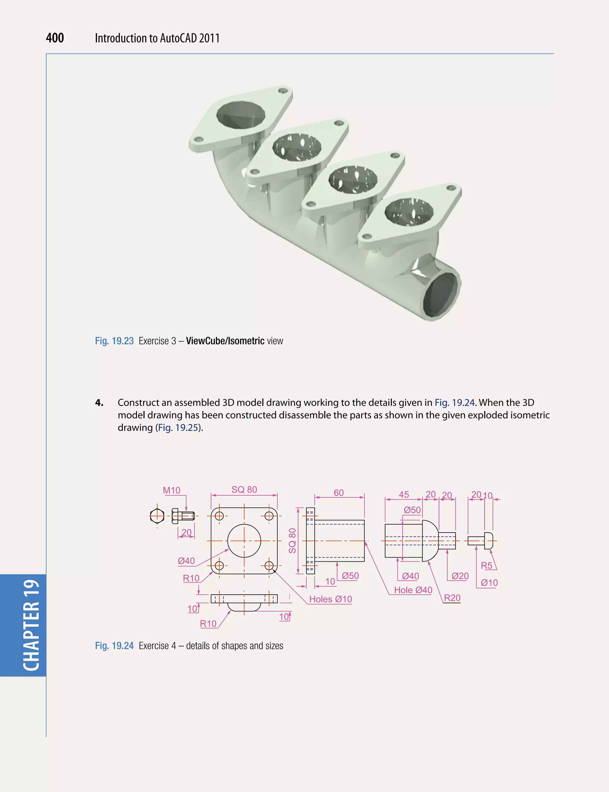 chapter 1    400   Introduction to AutoCAD 2010
                                           2011




                   Fig. 19.23 Exercise 3 – ViewCube/Isometric view




                   4.    Construct an assembled 3D model drawing working to the details given in Fig. 19.24. When the 3D
                         model drawing has been constructed disassemble the parts as shown in the given exploded isometric
                         drawing (Fig. 19.25).




                                     M10               SQ 80                          60        45     20 20     20 10
                                                                                                 Ø50

                                           20
                                                                         SQ 80




                                         Ø40
                                                                                                                   R5
                                           R10                                           Ø50    Ø40        Ø20
                                                                                    10                             Ø10
chapter 19




                                                                                               Hole Ø40
                                                                                 Holes Ø10                R20
                                            10
                                                                    10
                                                 R10

                   Fig. 19.24 Exercise 4 – details of shapes and sizes
 