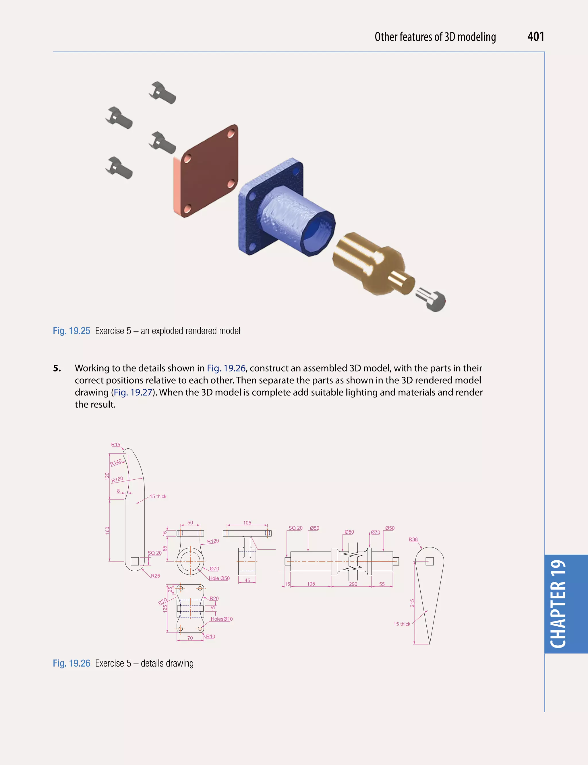 Other features of 3D modeling
                                                                                             Introducing AutoCAD 2010     401




                                                                                                                            chapter 1
Fig. 19.25 Exercise 5 – an exploded rendered model


5.    Working to the details shown in Fig. 19.26, construct an assembled 3D model, with the parts in their
      correct positions relative to each other. Then separate the parts as shown in the 3D rendered model
      drawing (Fig. 19.27). When the 3D model is complete add suitable lighting and materials and render
      the result.


                    R15


                       0
                    R14
              120




                    R180

                      8
                           15 thick




                                           50               105
                                                                   SQ 20    Ø50                 Ø50
              160




                                                                                  Ø50    Ø70
                                   15




                                                R120                                                     R38
                                   65




                           SQ 20


                                                 Ø70
                                                                                                                            chapter 19
                            R25
                                                Hole Ø50    45
                                                                  15       105     290     55
                                      25




                                    0            R20
                               R7
                                                                                                         215
                                   125




                                                 15




                                                 HolesØ10
                                                                                                  15 thick

                                           70   R10




Fig. 19.26 Exercise 5 – details drawing
 
