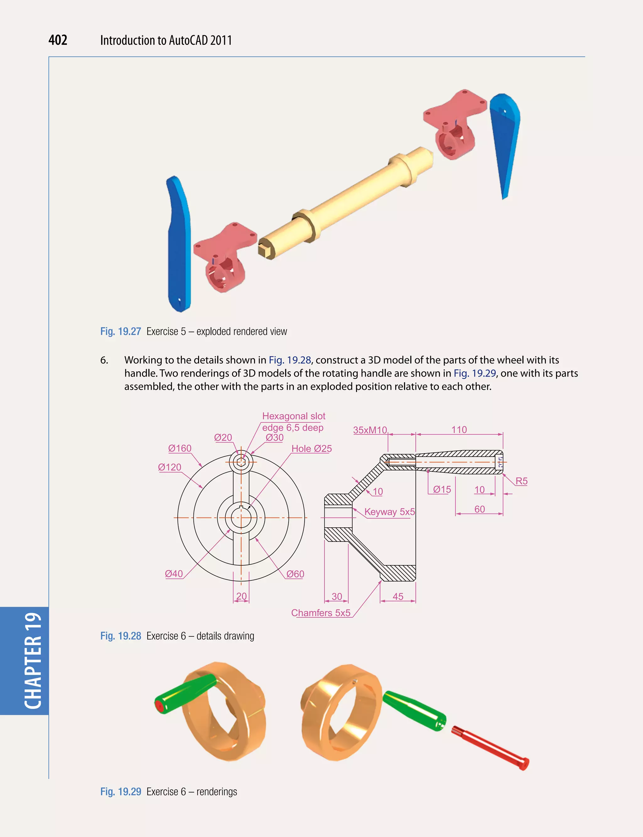 chapter 1    402   Introduction to AutoCAD 2010
                                           2011




                   Fig. 19.27 Exercise 5 – exploded rendered view

                   6.    Working to the details shown in Fig. 19.28, construct a 3D model of the parts of the wheel with its
                         handle. Two renderings of 3D models of the rotating handle are shown in Fig. 19.29, one with its parts
                         assembled, the other with the parts in an exploded position relative to each other.

                                                             Hexagonal slot
                                                             edge 6,5 deep         35xM10           110
                                               Ø20            Ø30
                                    Ø160                           Hole Ø25
                                 Ø120
                                                                                                                R5
                                                                                      10          Ø15     10

                                                                                     Keyway 5x5           60




                                   Ø40                           Ø60

                                                     20                     30              45
                                                                    Chamfers 5x5
chapter 19




                   Fig. 19.28 Exercise 6 – details drawing




                   Fig. 19.29 Exercise 6 – renderings
 