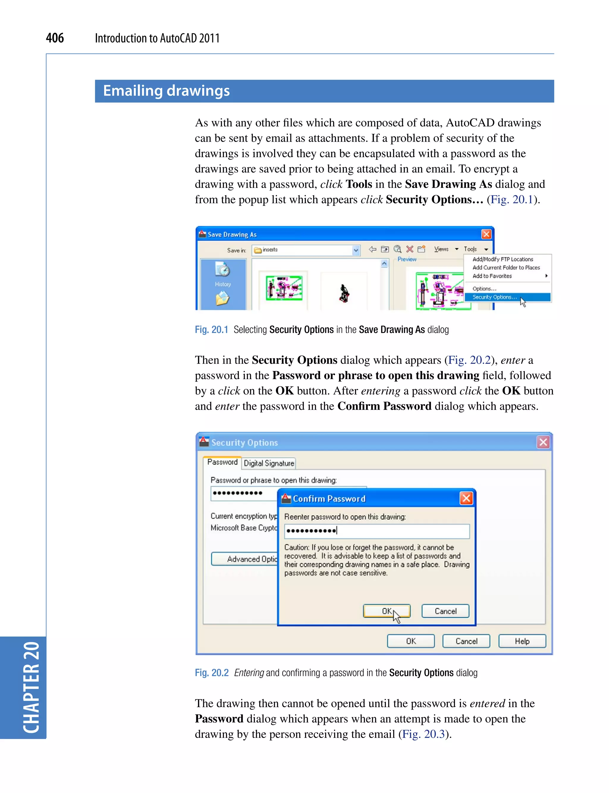 406   Introduction to AutoCAD 2011


                    emailing drawings
                                         As with any other files which are composed of data, AutoCAD drawings
                                         can be sent by email as attachments. If a problem of security of the
                                         drawings is involved they can be encapsulated with a password as the
                                         drawings are saved prior to being attached in an email. To encrypt a
                                         drawing with a password, click Tools in the Save Drawing As dialog and
                                         from the popup list which appears click Security Options… (Fig. 20.1).




                                         Fig. 20.1 Selecting Security Options in the Save Drawing As dialog


                                         Then in the Security Options dialog which appears (Fig. 20.2), enter a
                                         password in the Password or phrase to open this drawing field, followed
                                         by a click on the OK button. After entering a password click the OK button
                                         and enter the password in the Confirm Password dialog which appears.
chapter 20




                                         Fig. 20.2 Entering and confirming a password in the Security Options dialog


                                         The drawing then cannot be opened until the password is entered in the
                                         Password dialog which appears when an attempt is made to open the
                                         drawing by the person receiving the email (Fig. 20.3).
 